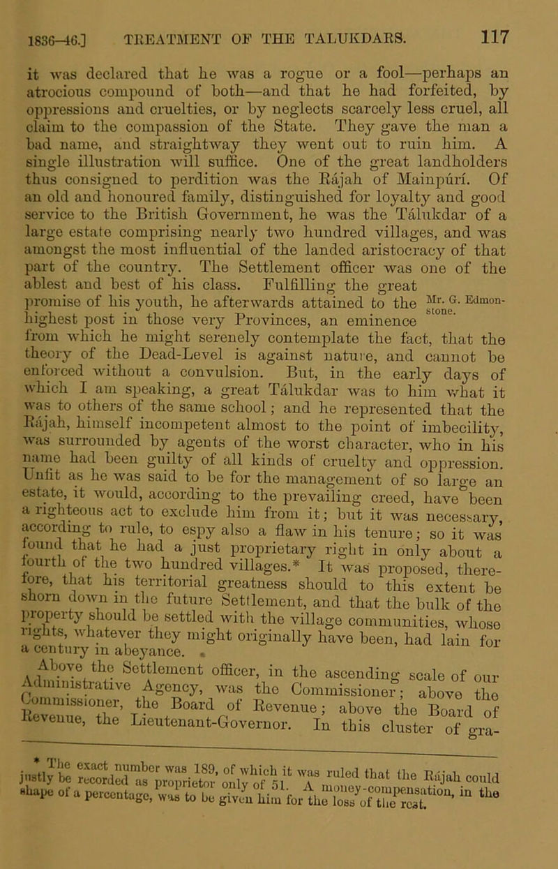 it was declared that he was a rogue or a fool—perhaps an atrocious compound of both—and that he had forfeited, by oppressions and cruelties, or by neglects scarcely less cruel, all claim to the compassion of the State. They gave the man a bad name, and straightway they went out to ruin him. A single illustration will suffice. One of the great landholders thus consigned to perdition was the Eajah of Mainpiiri. Of an old and honoured family, distinguished for loyalty and good service to the British Government, he was the Talukdar of a large estate comprising nearly two hundred villages, and was amongst the most influential of the landed aristocracy of that part of the country. The Settlement officer was one of the ablest and best of his class. Fulfilling the great promise of his youth, he afterwards attained to the ^dmon- highest post in those very Provinces, an eminence from which he might serenely contemplate the fact, that the theory of the Dead-Level is against nature, and cannot be enforced without a convulsion. But, in the early days of which I am speaking, a great Talukdar was to him what it was to others of the same school; and he represented that the Rajah, himself incompetent almost to the point of imbecility, Avas surrounded by agents of the worst character, Avho in his name had been guilty of all kinds of cruelty and oppression. Unfit as he was said to be for the management of so large an estate, it would, according to the prevailing creed, have'^been a iighteens act to exclude him from it; but it was necessary according to rule, to espy also a flaw in his tenure; so it was found that he had a just proprietary right in only about a fourth of the two hundred villages.* It Avas jiroposed, there- tore, that his territorial greatness should to this extent be slioru doAvn in the future Settlement, and that the bulk of the lu-operty should be settled with the village communities, Avhose lights, Avhatever they might originally haA^e been, had lain for a century in abeyance. , Settlement officer, in the ascending scale of our Administrative Agency, Avas the Commissioner; above the T; above the Board of icAeuue, the Lieutenant-Governor. In this cluster of gra- jiistly be reMrdecns'^pi'opric\w^ 'T HUape ofa peicentage,^;:rrb ^