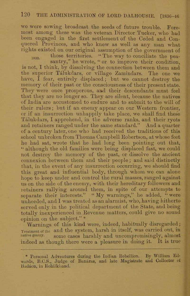 wo were sowing broadcast the seeds of future trouble. Fore- most among these was the veteran Director Tucker, who had been engaged in the first settlement of the Ceded and Con- quered Provinces, and who knew as well as any man what rights existed on our original assumption of the government of 1832. those territories. “ The way to conciliate the pea- santry,” he wrote, “ or to improve their condition, is not, I think, by dissolving the connection between them and the superior Talukdars, or village Zamindars. The one we have, I fear, entirely displaced; but we cannot destroj’- the memory' of their past or the consciousness of their present state. They were once prosperous, and their descendants must feel that they are no longer so. They are silent, because the natives of India are accustomed to endure and to submit to the will of their rulers; but if an enemy appear on our Western frontier, or if an insurrection unhappily take place, we shall find these Talukdars, I apprehend, in the adverse ranks, and their ryots and retainers ranged under the same standard.” And a quarter of a century later, one who had received the traditions of this school unbroken from Thomas Campbell Eobertson, at whose feet he had sat, wrote that he had long been pointing out that, “ although the old families were being displaced fast, we could not destroy the memory of the past, or dissolve the ancient connexion between them and their people; and said distinctly that, in the event of any insurrection occurring, we should find this great and influential body, through whom we can alone ho2)e to keep under and control the rural masses, ranged against us on the side of the enemy, with their hereditary followers and letainers rallying around them, in sjiite of our attempts to separate their interests.” “ My warnings,” he added, “ were unheeded, and I was treated as an alarmist, Avho, having hitherto served only in the political department of the State, and being totally inexperienced in Eevenue matters, could give no sound opinion on the subject.” * Warnings of this kind Avere, indeed, habitually disregarded; Treatment of the and the System, harsh in itself, Avas carried out, in native gentry. some cases harshly and uncompromisingly, almost indeed as though there Avere a pleasure in doing it. It is true * Personal Adventures during tlie Indian Rebellion. By William Ed- wards, B.G.S., Judge of Bauarus, and late Magistrate and Collector ol Badaou, in Eoliilkliaud.