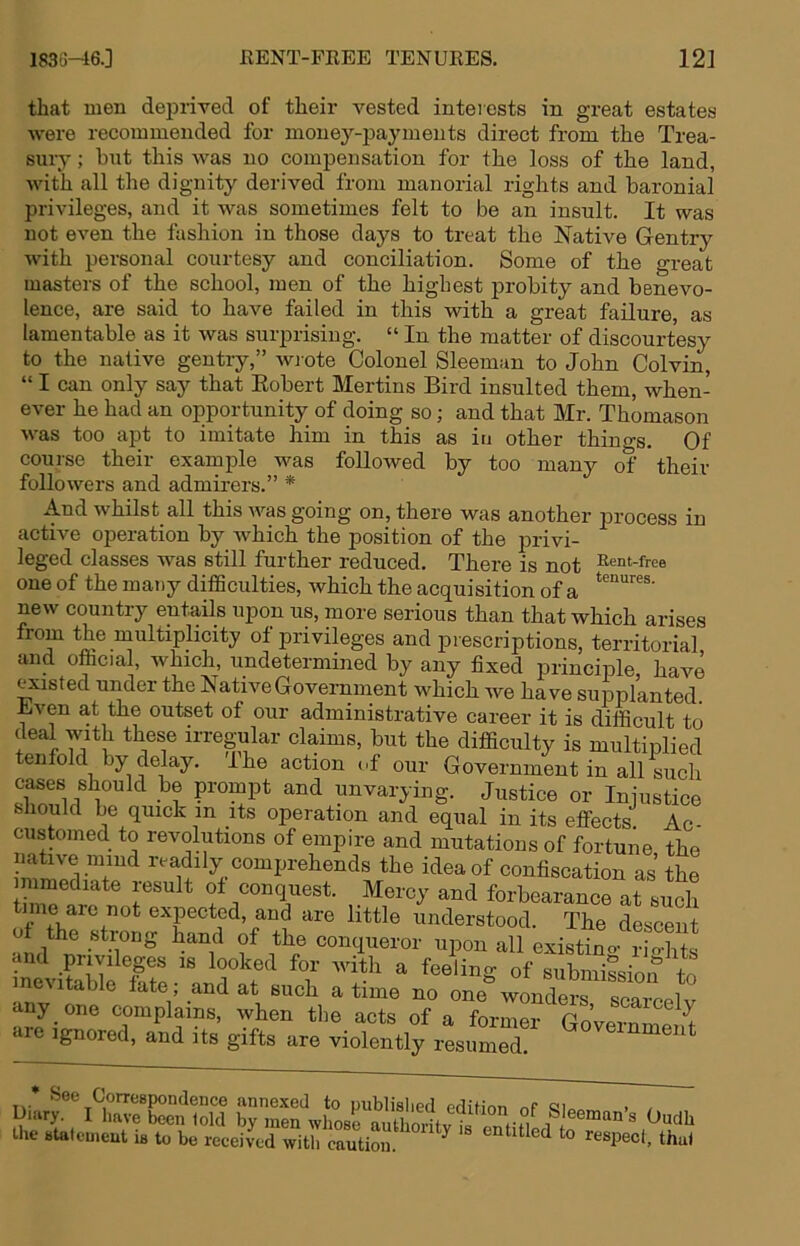 1836-46.] KENT-PEEE TENUEES. 12] that men deprived of their vested inteiests in great estates were recommended for money-payments direct from the Trea- suiy; but this was no compensation for the loss of the land, with all the dignity derived from manorial rights and baronial privileges, and it was sometimes felt to be an insult. It was not even the fashion in those days to treat the Native Gentry with personal courtesy and conciliation. Some of the great masters of the school, men of the highest probity and benevo- lence, are said to have failed in this with a great failure, as lamentable as it was surprising. “ In the matter of discourtesy to the native gentry,” wi ote Colonel Sleeman to John Colvin^, “ I can only say that Eobert Mertins Bird insulted them, when- ever he had an opportunity of doing so; and that Mr. Thomason was too apt to imitate him in this as in other thino-s. Of course their example was followed by too many of their followers and admirers.” * And whilst all this was going on, there was another j)i’Ocess in active operation by which the position of the privi- leged classes was still further reduced. There is not Rent-free one of the many difSculties, which the acquisition of a new country entails upon us, more serious than that which arises from the multiplicity of privileges and prescriptions, territorial and ofticial, which, undetermined by any fixed principle, have fisted under the NativeGovemment which we have supplanted. Even at the outset of our administrative career it is difficult to deal vuth these irregular claims, but the difficulty is multiplied tenfold by delay. I he action of our Government in all such cases should be prompt and unvarying. Justice or Injustice should be quick in its operation and equal in its effects Ac- customed to revolutions of empire and mutations of fortune the i-^^aJily comprehends the idea of confiscation as’the mimediate result ot conquest. Mercy and forbearance at such tune arc not expected, and are little understood. The descent ot the strong hand of the conqueror upon all existino- rio-hts and privileges is looked for Avith a feeling of submission to inevitable tate ; and at such a time no one'wonSr scaTcelv any one complains, when the acts of a former Go’vernmm^ are ignored, and its gifts are violently resumed * See Correspondence annexed to publislied edition nP < Lliary. I have been told by men whose autl oiitv ^ ^ S eeman's Oudh the statement is to be recei4d with caution. ‘1^“)