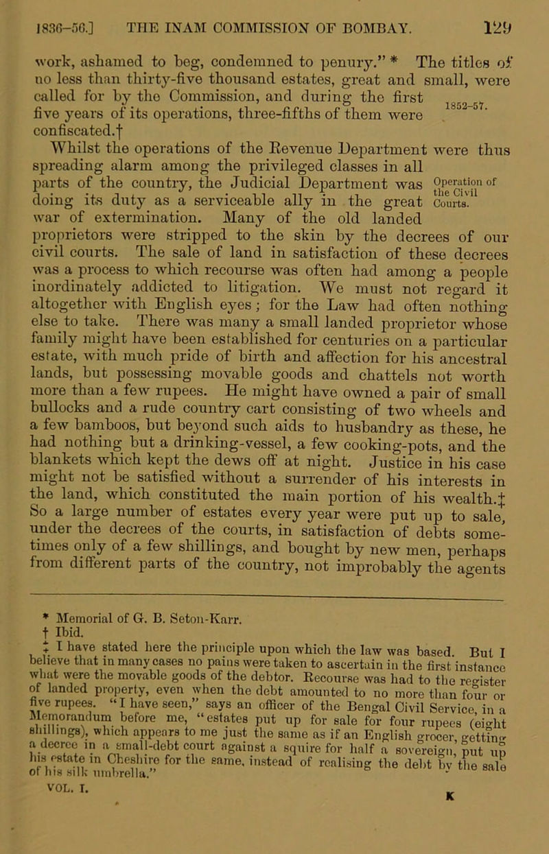 work, ashamed to beg, condemned to penmy,” * The titles oi' no less than thirty-five thousand estates, great and small, were called for by the Commission, and during the first five years of its operations, three-fifths of them were confiscated.! Whilst the operations of the Eevenue Dej)artment were thus spreading alarm among the privileged classes in all parts of the country, the Judicial Department was doing its duty as a serviceable ally in the great Courts.’ war of extermination. Many of the old landed proprietors were stripped to the skin by the decrees of our civil courts. The sale of land in satisfaction of these decrees was a process to which recourse was often had among a people inordinately addicted to litigation. We must not regard it altogether with English eyes; for the Law had often nothing else to take. There was many a small landed proj)rietor whose family might have been established for centuries on a particular estate, with much pride of birth and affection for his ancestral lands, but possessing movable goods and chattels not worth more than a few rupees. He might have owned a pair of small bullocks and a rude country cart consisting of two wheels and a few bamboos, but beyond such aids to husbandry as these, he had nothing but a drinking-vessel, a few cooking-pots, and the blankets which kept the dews off at night. Justice in his case might not be satisfied without a suiTender of his interests in the land, which constituted the main portion of his wealth.^ So a large number of estates every year were put up to sale, under the decrees of the courts, in satisfaction of debts some- times only of a few shillings, and bought by new men, perhaps from different parts of the country, not improbably the agents * Memorial of 6. B. Setoii-Karr. t Ibid. + I have stated here the principle upon which the law was based But I believe that in many cases no pains were taken to ascertain in the first’instance what were the movable goods of the debtor. Eecourse was had to the register of landed property, even when the debt amonnted to no more than four or hve rupees. “I have seen,” says an officer of the Bengal Civil Service in a Memorandum before me, “estates put up for sale for four rupees (ei-ht shillings), which appears to me just the same as if an English grocer gktinc^ a decree in a small-debt court against a squire for half a sovereign, ^ un o7h*i8tnVunS>rena ” realising the debt by the sale VOL. I.