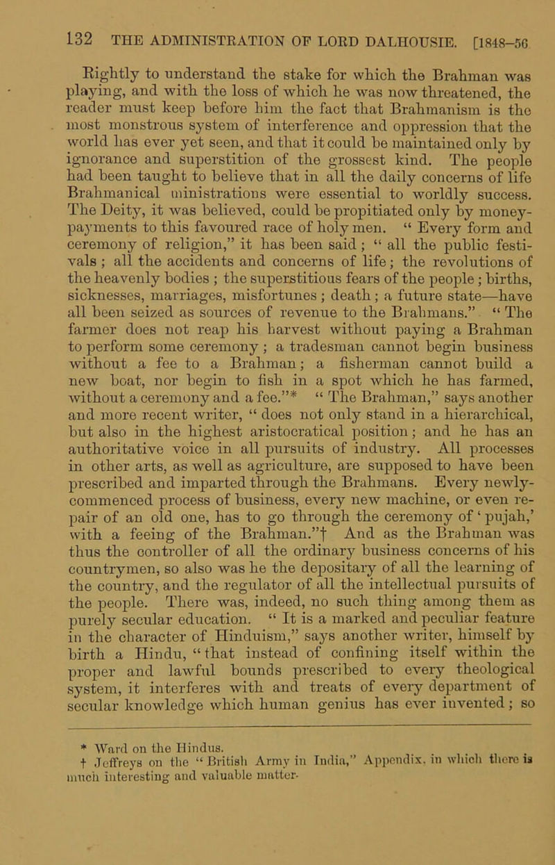 Eiglitly to understand the stake for which the Brahman was playing, and with the loss of which he was now threatened, the reader must keep before him the fact that Brahmanism is the most monstrous system of interference and oppression that the world has ever yet seen, and that it could he maintained only by ignorance and superstition of the grossest kind. The people had been taught to believe that in all the daily concerns of life Brahmanical ministrations were essential to worldly success. The Deity, it was believed, could be propitiated only by money- payments to this favoured race of holy men. “ Every form and ceremony of religion,” it has been said ; “ all the public festi- vals ; all the accidents and concerns of life; the revolutions of the heavenly bodies ; the superstitious fears of the people; births, sicknesses, marriages, misfortunes ; death; a future state—have all been seized as sources of revemie to the Brahmans.” “ The farmer does not reap his harvest without paying a Brahman to perform some ceremony ; a tradesman cannot begin business without a fee to a Brahman; a fisherman cannot build a new boat, nor begin to fish in a spot which he has farmed, without a ceremony and a fee.”* “ The Brahman,” says another and more recent writer, “ does not only stand in a hierarchical, but also in the highest aristocratical position; and he has an authoritative voice in all pursuits of industry. All processes in other arts, as well as agriculture, are supposed to have been prescribed and imparted through the Brahmans. Every newly- commenced process of business, every new machine, or even re- pair of an old one, has to go through the ceremony of ‘ pujah,’ with a feeing of the Brahman.”t And as the Brahman Avas thus the controller of all the ordinary business concerns of his countrymen, so also was he the deiDositary of all the learning of the country, and the regulator of all the intellectual pursuits of the people. There was, indeed, no such thing among them as purely secular education. “ It is a marked and peculiar feature in the character of Hinduism,” says another Avriter, himself by birth a Hindu, “ that instead of confining itself within the proper and lawful bounds prescribed to every theological system, it interferes with and treats of every department of secular knowledge which human genius has ever invented; so * 'Ward on tlie Hindus. t Jeffreys on the “ British Army in India,” Appendix, in wliicli there is nmcii interesting and valuable matter-