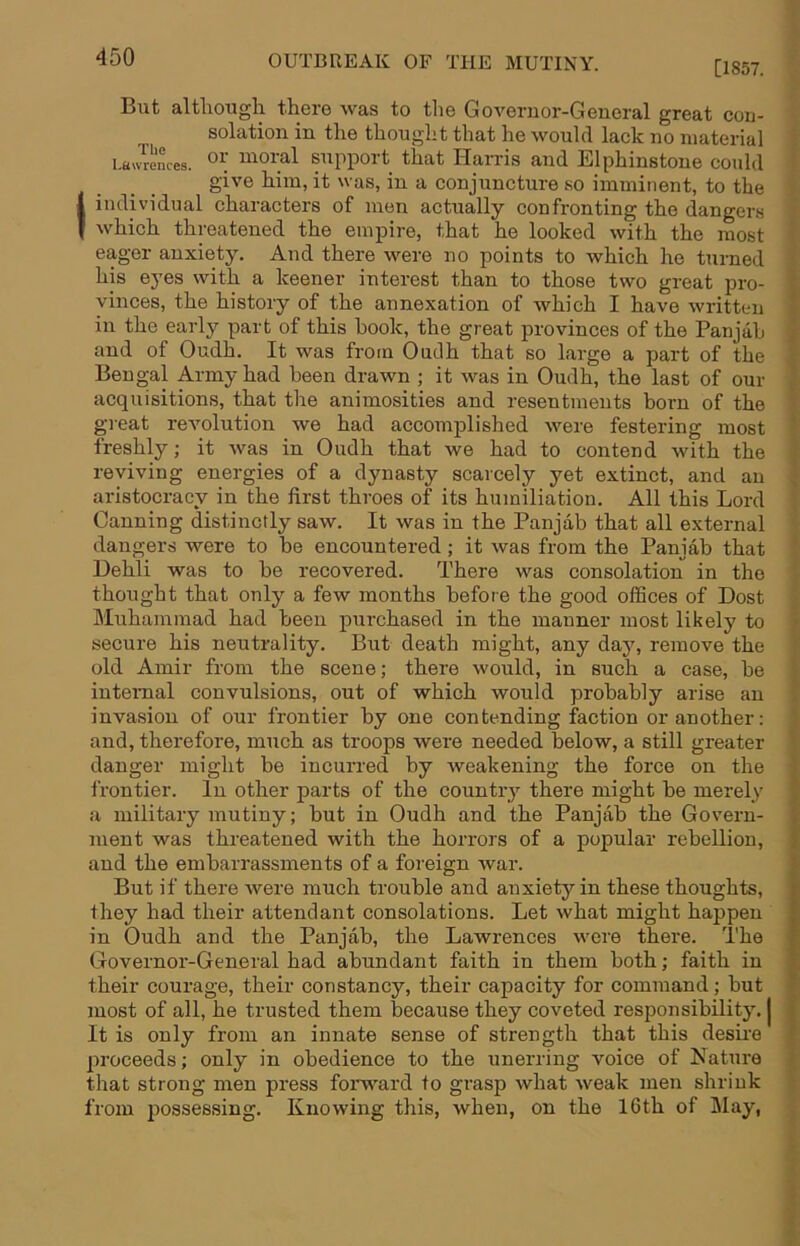 [1857. But altliougli there was to tlie Governor-General great con- solation in the thought that he would lack no material Lawrences. moral Support that Harris and Elphinstone could give him, it was, in a conjuncture so imminent, to the I individual characters of men actually confronting the dangers I which threatened the empire, that he looked with the most eager anxiety. And there were no points to which he turned his eyes with a keener interest than to those two great pro- vinces, the history of the annexation of which I have written in the early part of this hook, the great provinces of the Pan jab and of Oudh. It was from Oudh that so large a part of the Bengal Army had been drawn ; it was in Oudh, the last of our acquisitions, that the animosities and resentments horn of the gieat revolution we had accomplished were festering most freshly; it Avas in Oudh that we had to contend Avith the reviving energies of a dynasty scarcely yet extinct, and an aristocracy in the first throes of its humiliation. All this Lord Canning distinctly saw. It Avas in the Panjab that all external dangers were to be encountered; it Avas from the Panjab that Dehli was to be recovered. There was consolation in the thought that only a few months before the good offices of Dost Muhammad had been purchased in the manner most likely to secure his neutrality. But death might, any daj% remove the old Amir from the scene; there would, in such a case, be internal convulsions, out of which would probably arise an invasion of our frontier by one contending faction or another: and, therefore, much as troops were needed below, a still greater danger might be incurred by Aveakening the force on the frontier. In other parts of the country there might be merely a military mutiny; but in Oudh and the Panjab the Govern- ment was threatened with the horrors of a popular rebellion, and the embarrassments of a foreign Avar. But if there Avere much trouble and anxiety in these thoughts, they had their attendant consolations. Let Avhat might happen in Oudh and the Panjab, the Lawrences Avere there. The Governor-General had abundant faith in them both; faith in their courage, their constancy, their capacity for command; but most of all, he trusted them because they coveted responsibility. | It is only from an innate sense of strength that this desire proceeds; only in obedience to the unerring voice of Nature that strong men press forw'ard to grasp Avhat Aveak men shrink from possessing. Knowing this, when, on the 16th of May,