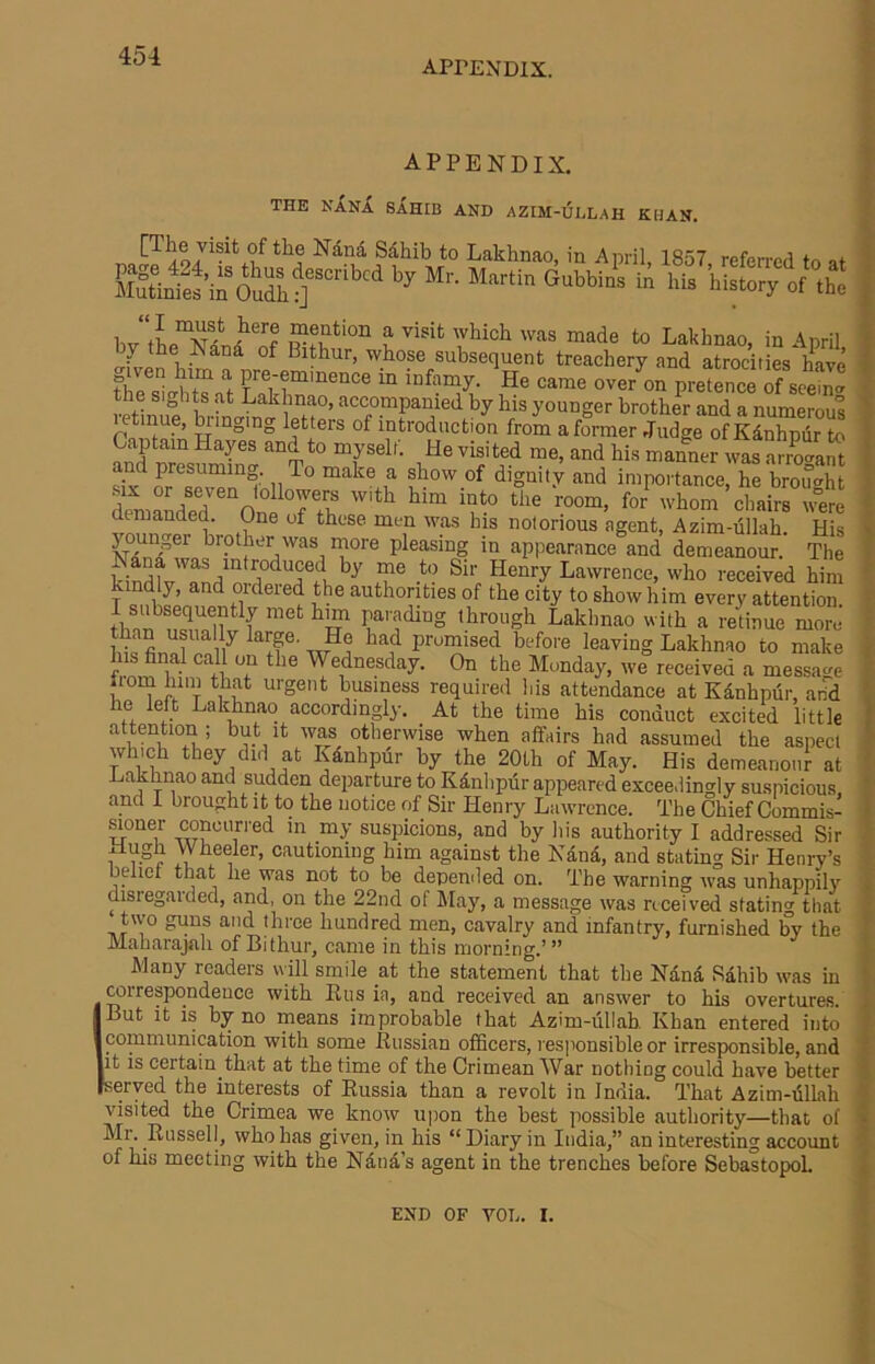 APPENDIX. APPENDIX. THE NANX sahib AND AZIM-Ul.LAH KHAN. ANana Sdhib to Laklinao, in April, 1857 referred to at Enfe^taSff'.■“.hi i bv t to Lakhnao, in April ^ ^ Bithur, whose subsequent treachery and atrocities have the slia't Lakir'“® “ ^ P'®tence of seem-. JetinS t)y his younger brother and a numerous etmue, ^ inking letters of introduction from a former Judge of Kdnhpur to Captain Hayes and to myself. He visited me, and his manner was aSant and presuming. To make a show of dignity and importance, he brouo-ht demauded'“onf TT7 oliairs were demanded. One of these men wp his notorious agent, Azim-iillah. His y ui^ger brother was more pleasing in appearance and demeanour. The kiJdl'v'and^n Lawrence, who received him kindly, and ordered the authorities of the city to show him every attention. f parading through Lakhnao with a retinue more than usually large. He had promised before leaving Lakhnao to make his final call on the Wednesday. On the Monday, we received a messacre liom him that urgent business required bis attendance at Kanhpiir, arid he lelt Lakhnao accordingly. At the time his conduct excited little attention; but it was otherwise when affairs had assumed the aspect which they did at Kdnhpur by the 20th of May. His demeanour at Lakhnao and sudden departure to Kdnlipiir appeared exceedingly suspicious and I brought it to the notice of Sir Henry Lawrence. The Chief Commis- aoner concurred m _my suspicions, and by his authority I addressed Sir 1 Wheeler, cautioning him against the Nana, and stating Sir Henry’s beliet that he was not to be depended on. The warning was unhappily disregarded, and, on the 22nd of May, a message was received statin^ that two guns and three hundred men, cavalry and infantry, furnished by the Maharajah of Bithur, came in this morning.’ ” Many readers v\ill smile at the statement that the Nana Sahib was in ITOrrespondeuce with Eus ia, and receiyed an answer to his oyertures. But it is by no means improbable that Azim-ullab. Khan entered into communication with some Eussian officers, responsible or irresponsible, and it is certain that at the time of the Crimean War nothing could have better served the interests of Eussia than a revolt in India. That Azim-iillah visited the Crimea we know iijion the best possible authority—that of Ml. Eussell, who has given, in his “Diary in India,” an interesting account of his meeting with the Ndnd’s agent in the trenches before SebastopoL \ ! i END OF VOL. I.