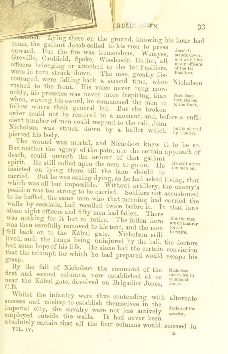 Jacob is struck down, mid with him many officers of the 1st Fusilitrs. Nicholson then rushes to the front. , ty111 th®1-0 on the ground, knowing his hour had come, the gallant Jacob called to his men to press onward. But the fire was tremendous. Wemyss Grrevrlle, Caulfield, Speke, Woodcock, Butler, all othcers belonging or attached to the 1st Fusiliers were m turn struck down. The men, greatly dis- nmbpfi T6/aU;ngiaCk a SeCOud time’ wheu Nicholson vi iJ° ^I’ont> His voice never rang more nobly, his presence was never more inspiring, than when, waving his sword, he summoned the men to iollow where their general led. But the broken order could not be restored in a moment, and, before a suffi- cient number of men could respond to the call, John -Nicholson was struck down by a bullet which f>ut pierced pierced his body. y by a bui.et. The wound was mortal, and Nicholson knew it to be so tint neither the agony of the pain, nor the certain approach of death, could quench the ardour of that gallant spirit. He still called upon the men to so on He He stiU urses insisted on lying there till the lane should bo thomenon- carried. But he was asking dying, as he had asked living that which was all but impossible. Without artillery, the enemy’s K'f™8 8tronS to be carried. Soldiers not accustomed o be baffled, the same men who that morning had carried the walls by escalade, had recoiled twice beforelt. In that lane alone eight officers and fifty men had fallen. There was nothing for it but to retire. The fallen hero 2^^ forced to retire. escape his was then carefully removed to his tent, and the men | tell back on to the Kabul gate. Nicholson still lived, and the lungs being uninjured by the ball, the doctors thad s°me, ^°Pe °,f life. He alone had the certain conviction that the triumph for which he had prepared would grasp. 1 By the fall of Nicholson the command of the first and second columns, now established at or near the Kabul gate, devolved on Brigadier Jones, L.Jd. AVhilst the infantry were thus contending wi(h success and mishap to establish themselves in the imperial city, the cavalry were not less actively employed outside the walls. It had never been absolutely certain that all the four columns would succeed VvL. IV# D Nicholson succeeded in command Joues. alternate Action of the cavalry. in