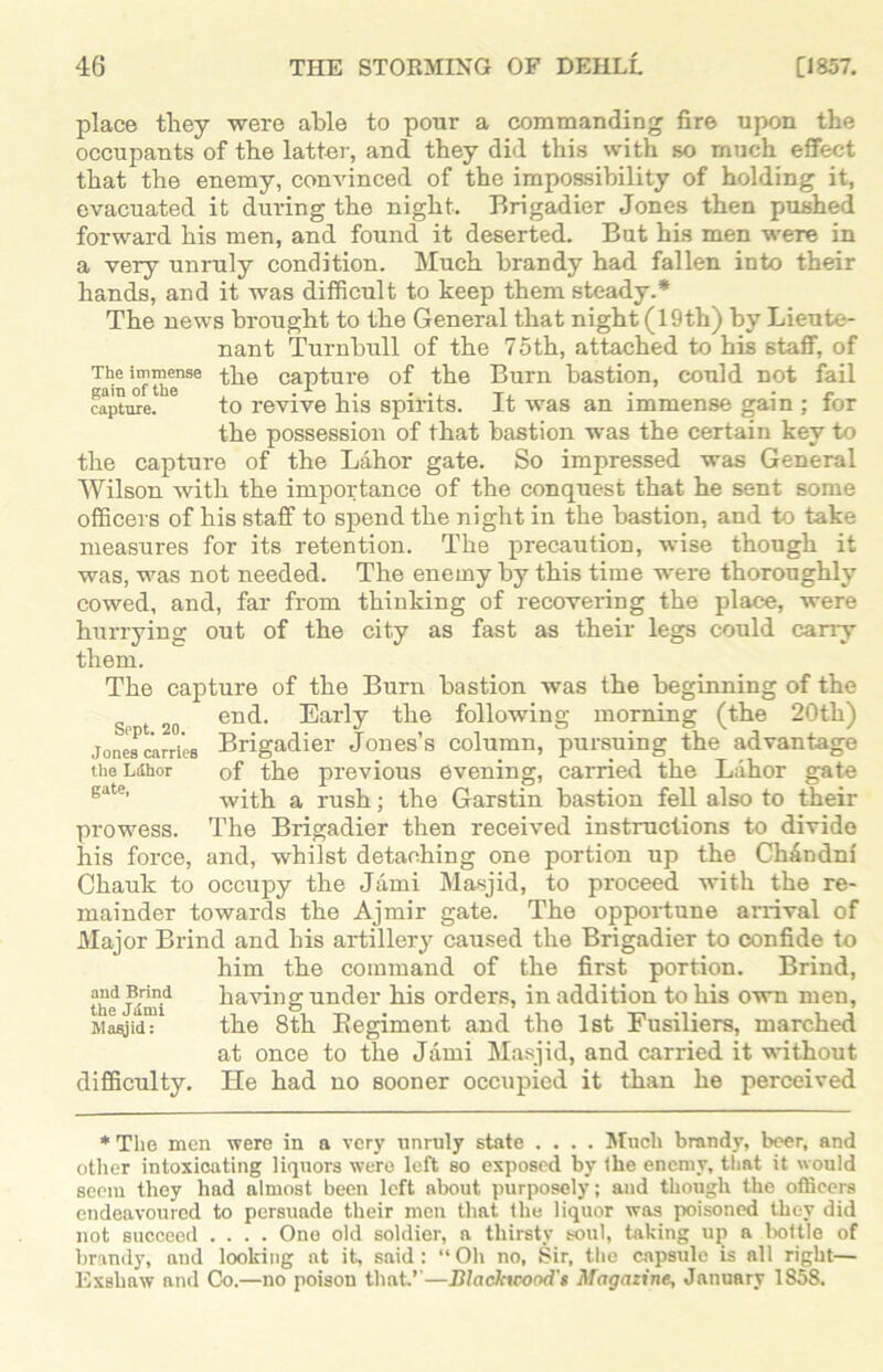 place they were able to pour a commanding fire upon the occupants of the latter, and they did this with so much effect that the enemy, convinced of the impossibility of holding it, evacuated it during the night. Brigadier Jones then pushed forward his men, and found it deserted. But his men were in a very unruly condition. Much brandy had fallen into their hands, and it was difficult to keep them steady.* The news brought to the General that night (19th) by Lieute- nant Turnbull of the 75th, attached to his staff, of The immense the capture of the Burn bastion, could not fail capture. to revive his spirits. It was an immense gam ; tor the possession of that bastion was the certain key to the capture of the Lahor gate. So impressed was General Wilson with the importance of the conquest that he sent some officers of his staff to spend the night in the bastion, and to take measures for its retention. The precaution, wise though it was, was not needed. The enemy by this time were thoroughly cowed, and, far from thinking of recovering the place, were hurrying out of the city as fast as their legs could cany them. The capture of the Burn bastion was the beginning of the 2o end. Early the following morning (the 20th) Jones airri'eB Brigadier Jones’s column, pursuing the advantage the Ldhor of the previous evening, carried the Lahor gate with a rush; the Garstin bastion fell also to their prowess. The Brigadier then received instructions to divide his force, and, whilst detaching one portion up the CMndni Chauk to occupy the Jami Masjid, to proceed with the re- mainder towards the Ajmir gate. The opportune arrival of Major Brind and his artillery caused the Brigadier to confide to him the command of the first portion. Brind, the Jd^id having under his orders, in addition to his own men, Masjid: the 8th Begiment and the 1st Fusiliers, marched at once to the Jami Masjid, and carried it without difficulty. He had no sooner occupied it than he perceived * The men were in a very unruly state .... Much brandy, beer, and other intoxicating liquors were left so exposed by the enemy, that it would seem they had almost been left about purposely; and though the officers endeavoured to persuade their men that the liquor was poisoned they did not succeed .... One old soldier, a thirsty soul, taking up a bottle of brandy, and looking at it, said: “ Oh no, Sir, the capsule is all right— Exshaw and Co.—no poison that’’—Blackicood's Magazine, January 1858.