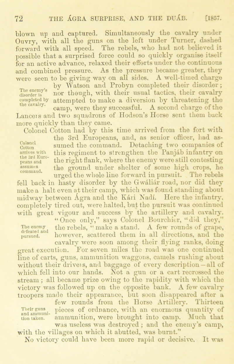 Colonel Cotton arrives with the 3rd Euro- peans and assumes command. blown up and captured. Simultaneously the cavalry under Ouvry, with all the guns on the left under Turner, dashed forward with all speed. The rebels, who had not 1 relieved it possible that a surprised force could so quickly organise itself for an active advance, relaxed their efforts under the continuous and combined pressure. As the pressure became greater, they were seen to be giving way on all sides. A well-timed charge by Watson and Probyn completed their disorder; disorderTsys nor though, -with their usual tactics, their cavalry completed by attempted to make a diversion by threatening the the cavalry. cam^ were they successful. A second charge of the Lanceis and two squadrons of Hodson’s Ilorse sent them back more quickly than they came. Colonel Cotton had by this time arrived from the fort with the 3rd Europeans, and, as senior officer, bad as- sumed the command. Detaching two companies of this regiment to strengthen tbe Panjab infantry on the right flank, where the enemy were still contesting the ground under shelter of some high crops, he urged the whole line forward in pursuit. The rebels fell back in hasty disorder by the Gwaliar road, nor did they make a halt even at their camp, which was found standing about midway between Agra and the Kari Nadi. Here the infantry, completely tired out, were halted, but the pursuit was continued with great vigour and success by the artillery and cavalry. “Once only,” says Colonel Bourchier, “did they,” the rebels, “ make a stanch A few rounds of grape, however, scattered them in all directions, and the cavalry were soon among their flying ranks, doing great execution. For seven miles the road was one continued line of carts, guns, ammunition waggons, camels rushing about without their driveis, and baggage of every description — all of which fell into our hands. Not a gun or a cart recrossed the stream ; all became prize owing to the rapidity with which the victory was followed up on the opposite bank. A few cavalry troopers made their appearance, but soon disappeared after a few rounds from the Ilorse Artillery. Thirteen Their guns pieces of ordnance, with an enormous quantity of non taken, ammunition, wei'e brought into camp. Much that was useless was destroyed ; and the enemy’s camp, with the villages on which it abutted, was burnt.” No victory could have been more rapid or decisive. It was The enemy defeated and pursued.