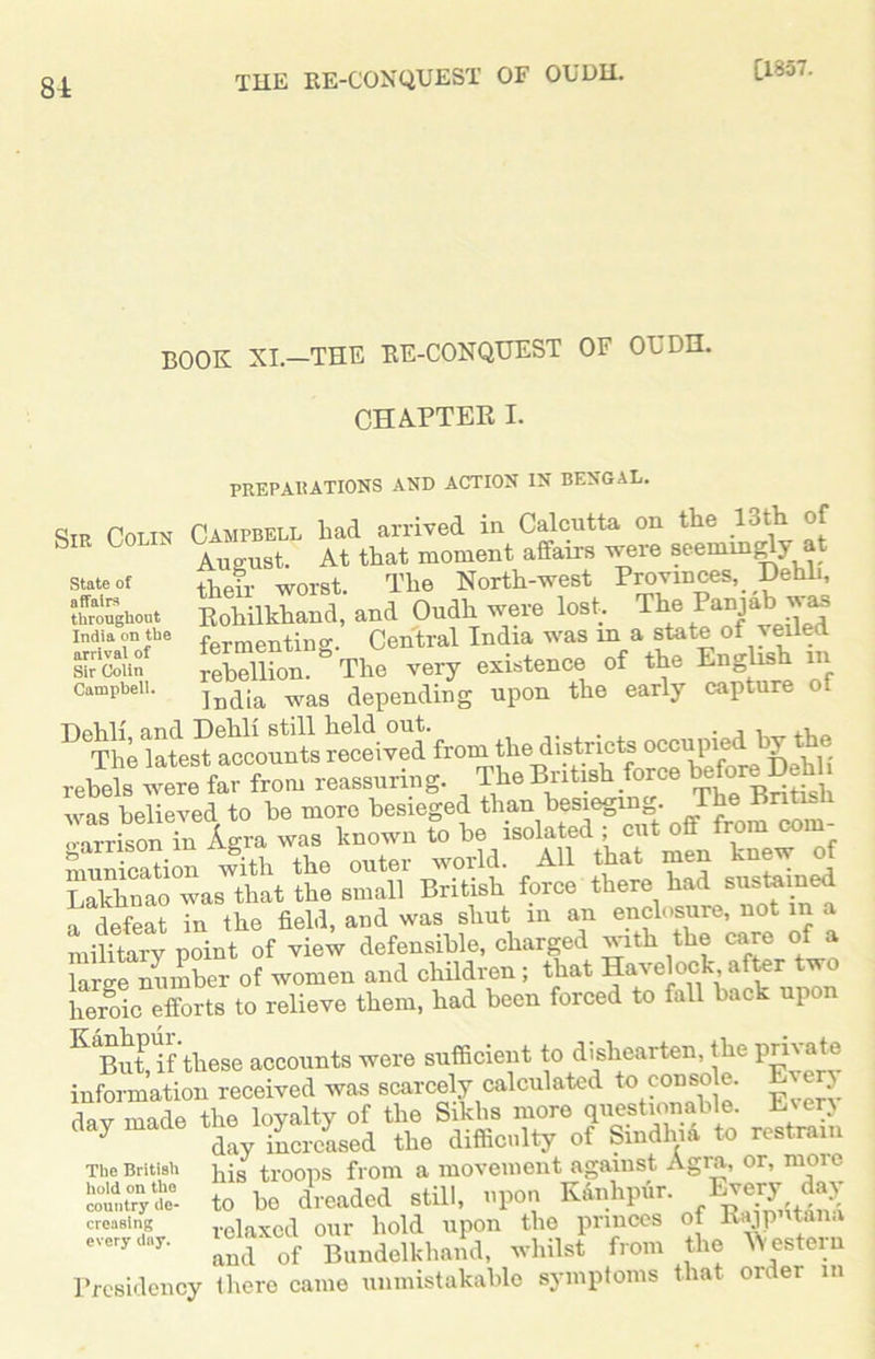 81 THE RE-CONQUEST OF OUDIL [1857. BOOK XI—THE RE-CONQUEST OF OUDH. CHAPTER I. State of affaire throughout India on the arrival of Sir Colin Campbell. PREPARATIONS AND ACTION IN BENGAL. Sip Colin Campbell bad arrived in Calcutta on the 13th of b ‘ August. At that moment affairs were seemingly at tlieir worst. The North-west Provinces, Dehli, Rohilkhand, and Oudh were lost. The Punjab was fermenting. Central India was m a state of veiled rebellion. The very existence of the English in India was depending upon the early capture of T)elili and DgIiIi still licld out. . . i i i.l . The latest accounts received from the districts occupie . rebels “re far from reassuring. The British force beta M was believed to be more besieged than b^egMg. The Birte varrison in Agra was known to be isolated ; cut oil from com munication with the outer world. All that men knew of 31 was that the small British force there had sustained a defeat in the field, and was shut in an enclosure, not in a military point of view defensible, charged with the care of a large number of women and children ; that Havelock after two ffi efforts to relieve them, had been forced to fall back upon KiBuff these accounts were sufficient to dishearten the private information received was scarcely calculated to consf • dav made the loyalty of the Sikhs more questionable. Every clay made 4r/ased the difficulty of Smdhia to restrain The British j^s troops from a movement against Agia, or, nioic com,try to be dreaded still, upon Kanhpur. Every day creasing relaxed our hold upon the princes of Rajp tana everydar- and of Bundelkhand, whilst from the Western Presidency there came unmistakable symptoms that ore er in