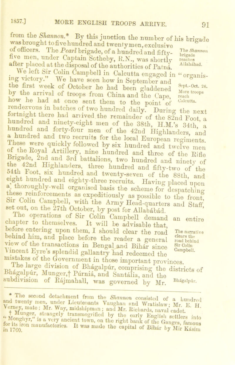 from the Shannon.* By this junction the number of his brigade wasbrought tofivehundred and twenty men, exclusive of ofhcers. The Pearl brigade, of a hundred and fifty- ,The ®tanBon under Captain Sotheby, H.N., was shortly reaches alter placed at the disposal of the authorities of Patnd. A1Iahiibad* \\ e left Sir Colin Campbell in Calcutta engaged in “organis- ing victory.” We have seen how in September and ° the first week of October he had been gladdened *pt0ct- 26‘ by the arrival of troops from China and the Cape, S tr°°p3 now he had at once sent them to the point of Cl,lcutta- rendezvous in batches of two hundred daily. During the next foitnight there had arnved the remainder of the 82nd Foot a hundred and ninety-eight men of the 38th, H.M’s 34th ’ a hundred and forty-four men of the 42nd Highlanders, and a hundred and two recruits for the local European regiments. These were quickly followed by six hundred and twelve men of the Eoyal Artillery nine hundred and three of the Eifle Brigade 2nd and 3rd battalions, two hundred and ninety of the 42nd Highlanders three hundred and fifty-two of the 54th toot six hundred and twenty-seven of the 88th, and eight hundred and eighty-three recruits. Having placed upon a thoroughly-well organised basis the scheme for despatching these reinforcements as expeditiously as possible to the front* Sn Colin Campbell , with the Army Head-quarters and Staff’ set out, on the 2/th October, by post for Allahabad. The operations of Sir Colin Campbell demand an entire chapter to themselves. It will be advisable that before entering upon them, I should clear the road behind him, and place before the reader a general view of the transactions in Bengal and Bihar since \ incent Eyre’s Bplendid gallantry had redeemed the mistakes of the Government in those important provinces Ihe large division of Bhagalpur, comprising the districts of Bhagalpur, Munger.f Purnia, and Santalia, and the subdivision of Bajmahall, was governed by Mr. Bh‘IenIPl'>1'- *, T1'0 ,860011(1 detachment from the Shannon consisted of a hundred and twenty men under Lieutenants Vaughan and Wratislaw; Mr. E H Vemey, mate; Mr. Way, midshipman ; and Mr. Richards, naval cadet ;■ iss? tf&jss&z & & cs il° The narrative clears the road behind Sir Colin Campbell.