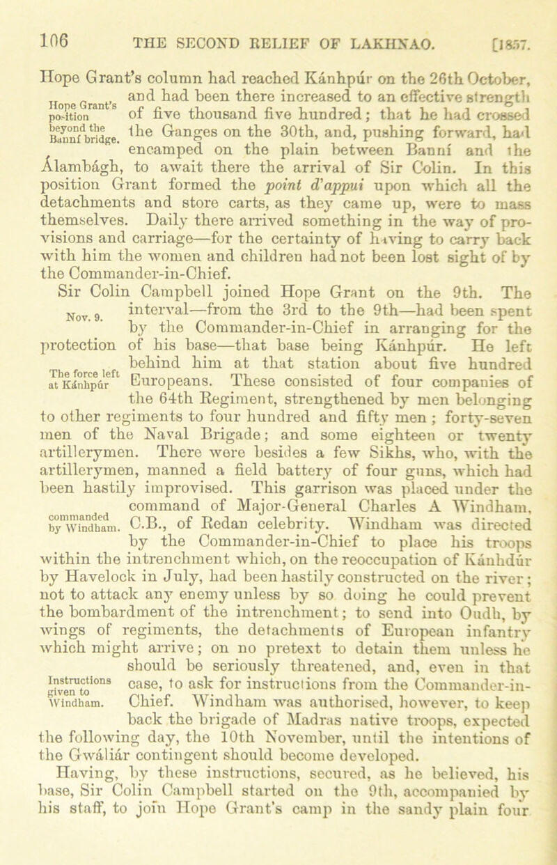 Hope Grant’s column had reached Kanhpur on the 26th October, and had been there increased to an effective strength position™1 9 of five thousand five hundred; that he had crossed Baunfbridge ^ie Granges on the 30th, and, pushing forward, had encamped on the plain between Banni and ihe Alambagh, to await there the arrival of Sir Colin. In this position Grant formed the point d'appui upon which all the detachments and store carts, as they came up, were to mass themselves. Daily there arrived something in the way of pro- visions and carriage—for the certainty of having to carry back with him the women and children had not been lost sight of by the Commander-in-Chief. Sir Colin Campbell joined Hope Grant on the 9th. The Nov 9 interval—from the 3rd to the 9th—had been spent by the Commander-in-Chief in arranging for the protection of his base—that base being Kanhpur. He left behind him at that station about five hundred at Kanhpur 1 Europeans. These consisted of four companies of the 64th Regiment, strengthened by men belonging to other regiments to four hundred and fifty men ; forty-seven men of the Naval Brigade; and some eighteen or twenty artillerymen. There were besides a few Sikhs, who, with the artillerymen, manned a field battery of four guns, which had been hastily improvised. This garrison was placed under the command of Major-General Charles A Windham, bynwindh°am. C.B., of Redan celebrity. Windham was directed by the Commander-in-Chief to place his troops within the intrenchment which, on the reoccupation of Ivanhdur by Havelock in July, had been hastily constructed on the river; not to attack any enemy unless by so doing he could prevent the bombardment of the intrenchment; to send into Oudli, by wings of regiments, the detachments of European infantry which might arrive; on no pretext to dotain them unless he should be seriously threatened, and, even in that give™toi0nS case> t0 as^c f°r instructions from the Commander-in- windham. Chief. Windham was authorised, however, to keep back the brigade of Madras native troops, expected the following day, the 10th November, until the intentions of the Gwaliar contingent should become developed. Having, by these instructions, secured, as he believed, his base, Sir Colin Campbell started on the 9th, accompanied by his staff, to join Hope Grant’s camp in the sandy plain four