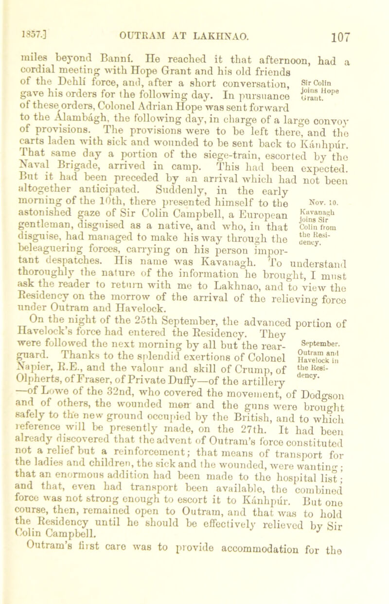 Sir Colin joins Hope Grant. miles beyond Bannf. lie reached it that afternoon, had cordial meeting with Hope Grant and his old friends of the Dehli force, anil, after a short conversation, gave his orders for the following day. In pursuance of these^ orders, Colonel Adrian Hope was sent forward to the Alambagh. the following day, in charge of a large convoy of provisions.. The provisions were to be left there, and the carts laden with sick and wounded to be sent back to Kanhpur. That same day a portion of the siege-train, escorted by the Naval Brigade, arrived in camp. This had been expected. But it had been preceded by an arrival Avhicli had not been altogether anticipated. Suddenly, in the early morning of the 10th, there presented himself to the Nov-:o- astonished gaze of Sir Colin Campbell, a European gentleman, disguised as a native, and who, in that J 'n9 disguise, had managed to make his way through the beleaguering forces, carrying on his person impor- tant despatches. His name was Kavanagh. To understand thoroughly the nature of the information he brought, I must ask the reader to return with me to Lakhnao, and to view the Residency on the morrow of the arrival of the relievino- force under Outram and Havelock. Colin from the Resi- dency. On the night of the 25th September, the advanced portion of Havelock’s force had entered the Residency. They were followed the next morning by all but the rear- September, guard. Thanks to the splendid exertions of Colonel HaveZkn! Napier, R.E., and the valour and skill of Crump, of the Kes‘- Olpherts, of Fraser, of Private Duffy—of the artillery den°y' —of Lowe of the 32nd, who covered the movement, of Dodo-son and of others, the wounded mmr and the guns were broim-ht safely to the new ground occupied by the British, and to which reference will be presently made, on the 27th. It had been already discovered that the advent of Outranks force constituted not a relief but a reinforcement; that means of transport for the ladies and children, the sick and ihe wounded, were wantimr • that an enormons addition had been made to the hospital list ; and that, even had transport been available, the combined force was not strong enough to escort it to Kanhpur. But one course, then, remained open to Outram, and that was to hold the Residency until he should be effectively relieved by Sir Colin Campbell. Outram s hist care was to provide accommodation for tho