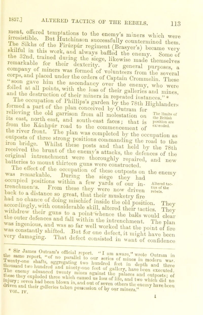 t0 the enem'y’S luiners which -ere £of riDS°n successfully countermined them. sk lfuT iu th- h u Tr, regiment (Brasyer’a) became very ? {hl? w°rk’ a.'ld alway8 baffled the enemy. Some of remarkabiJ'’“f ^ SiC‘Se’ Iikewise themselves remaikable lor their dexterity. For eeneral nnrmao. company °f .mners was formed of volunteers from the serial corps, and placed under the orders of Captain Crommelin. These soon gai e him the ascendancy over the enemy who were Inde?h / r Points, with the loss of their galleries’and mines 1 The opdpeStriF tl0nr0mthn-r “Jners in rePeated instances.” * ’ The occupation of I hillips s garden by the 78th Highlanders a Part of the Plan conceived by Outram for ° elieving the old garrison from all molestation on .T^nvhof s east, northeast, and south-east faces; that is position are Irom the Hauhpur road to the commencement of ex'edeJ' outposts^if1thr ^ Plan comPleted bV the occupation as K dl TO ?! P°Sltl0nS COlranding the road to the ron bridge. Whilst these posts and that held bv the 78th received the brunt of the enemy', attacks, the dctaces of tie °=fVef j&tsns occupied positions within a few yards of our in- Altered tao trenchmenrs From these they were now driven back to a distance so great, that their musketry fire had no chance of doing mischief inside the old position. Thev accordingly with considerable skill, altered their tactics Thev SI > waging. That defect consisted in want of confidence * Sir James Outram’s official report. “ I am aware ” wrote n„i. these the^ exploded ^hre^^hfch^uMduT^Mofdit^'anTt011^ r^rV °‘ i