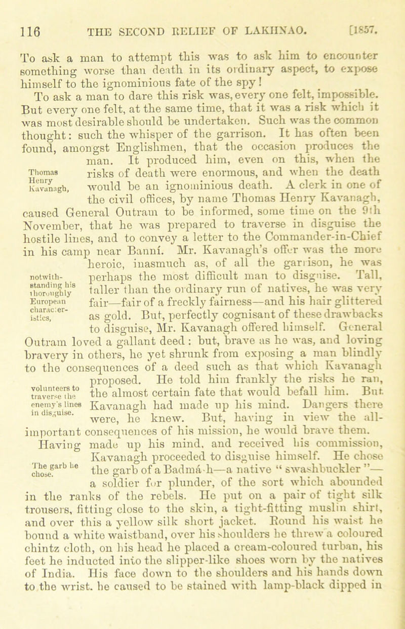 Thomas Henry Kavanagh, To ask a man to attempt this was to ask him to encounter something worse than death in its ordinary aspect, to expose himself to the ignominious fate of the spy ! To ask a man to dare this risk was, every one felt, impossible. But every one felt, at the same time, that it was a risk which it was most desirable should be undertaken. Such was the common thought: such the whisper of the garrison. It has often been found, amongst Englishmen, that the occasion produces the man. It produced him, even on this, when the risks of death were enormous, and when the death would be an ignominious death. A clerk in one of the civil offices, by name Thomas Henry Kavanagh, caused General Outram to be informed, some time on the 9th November, that he was prepared to traverse in disguise the hostile lines, and to convey a letter to the Commander-in-Chief in his camp near Banni. Mr. Kavanagh’s offer was the more heroic, inasmuch as, of all the garrison, he was perhaps the most difficult man to disguise. Tall, taller than the ordinary run of natives, he was very fair—fair of a freckly fairness—and his hair glittered as gold. But, perfectly cognisant of these drawbacks to disguise, Mr. Kavanagh offered himself. General Outram loved a gallant deed : but, brave as he was, and loving bravery in others, he yet shrunk from exposing a man blindly to the consequences of a deed such as that which Kavanagh proposed. He told him frankly the risks he ran, traverseTue° the almost certain fate that would befall him. But. enemy's lines Kavanagh had made up his mind. Dangers there m disguise. werG) jie imew. But, having in view the all- important consequences of his mission, he would brave them. Having made up his mind, and received his commission, Kavanagh proceeded to disguise himself. He chose choteBarb he the garb of a Badma-h—a native “ swashbuckler ”— a soldier for plunder, of the sort which abounded in the ranks of the rebels. He put on a pair of tight silk trousers, fitting close to the skin, a tight-fitting muslin shirt, and over this a yellow silk short jacket. Bound his waist he bound a white waistband, over his shoulders he threw a coloured chintz cloth, on his head he placed a cream-coloured turban, his feet he inducted into the slipper-like shoes worn by the natives of India. Ilis face down to the shoulders and his hands down to the wrist, he caused to be stained with lamp-black dipped in notwith- standing his thoroughly European charac:er- istics.