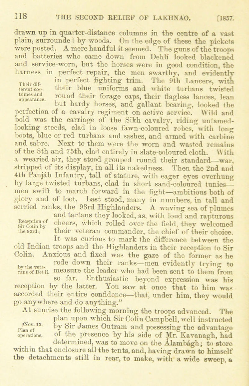 drawn up in quarter-distance columns in the centre of a vast plain, surrounde i by woods. On the edge of these the pickets were posted. A mere handful it seemed.  The guns of the troops and batteries who came down from Dehlf looked blackened and service-worn, but the horses were in good condition, the harness in perfect repair, the men swarthy, and evidently Their dif- in Perfect fighting trim. The 9th Lancers, with ferentco-- their blue uniforms and white turbans twisted appearance. rouncl their forage caps, their flagless lances, lean but hardy horses, and gallant bearing, looked the perfection of a cavalry regiment on active service. Wild and bold was the carriage of the Sikh cavalry, riding untamed- looking steeds, clad in loose fawn-coloured robes, with long boots, blue or red turbans and sashes, and armed ■with carbine and sabre. Next to them were the worn and wasted remains of the 8th and 75th, clad entirely in slate-coloured cloth. With a wearied air, they stood grouped round their standard—war, stripped of its display, in all its nakedness. Then the 2nd and 4th Panjab Infantry, tall of stature, with eager eyes overhung by large twisted turbans, clad in short sand-coloured tunics— men swift to march forward in the fight—ambitious both of glory and of loot. Last stood, many in numbers, in tall and serried ranks, the 93rd Highlanders. A waving sea of plumes and tartans they looked, as, with loud and rapturous Sr<Coi!nbyf chefrs> which rolled over the field, they welcomed the 93rd; their veteran commander, the chief of their choice. It was curious to mark the difference between the old Indian troops and the Highlanders in their reception to Sir Colin. Anxious and fixed was the gaze of the former as he b the vef r°fie d°'vn their ranks—men evidently trying to rans ofmeiiU. measure the leader who had been sent to them from so far. Enthusiastic beyond exjiression was his reception by the latter. You saw at once that to him was accorded their entire confidence—that, under him, they would go anywhere and do anything.” At sunrise the following morning the troops advanced. The plan upon which Sir Colin Campbell, well instructed Han'of12 Sir James Outram and possessing the advantage operations. of the presence by his side of Mr. Kavanagh, had determined, was to move on the Alambagh; to store within that enclosure all the tents, and, having drawn to himself the detachments still in rear, to make, with a wide sweep, a