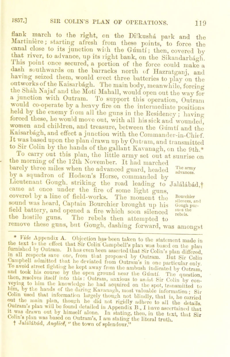 1857.] 119 SIR COLIN’S PLAN OF OPERATIONS. flank march to the right, on the Dilkushd park and the Martmiere; starting afresh from these points, to force the canal close to its junction wiih the Gumti'; then, covered by that river, to advance, up its right bank, on the Sikandarbagh. Ibis point once secured, a portion of the force could make a dash southwards on the barracks north of Hazratganj, and having seized them, would erect three batteries to play on the outworks of the Kaisarbagh. 'The main body, meanwhile, forcing the Shah Najaf and the Moti Mahall, would open out the way for a junction with Outram. To support this operation, Outram would co-operate by a heavy fire on the intermediate positions held by the enemy fiom all the guns in the Residency ; having forced these, lie would move out, with all his sick and wounded, women and children, and treasure, between the Gumti and the kaisarbagh, and efiect a junction with the Commander-in-Chief. It was based upon the plan drawn up by Outi am, and transmitted to fcir Colin by the hands of the gallant Kavanagh, on the 9th.* To carry out this plan, the little army set out at sunrise on the morning of the 12th November. It had marched barely three miles when the advanced guard, headed by a squadron of Hodson’s Horse, commanded by Lieutenant Gough, striking the road leading to Jalalabad j came at once under the fire of some light guns, covered by a line of field-works. The moment the Ik,urchiCT sound was heard, Captain Bourchier brought up his Giughpu'1 field battery, and opened a fire which soon silenced the hostile guns. The rebels then attempted to remove these guns, but Gough, dashing forward, was amongst J “?eiAP|Pend'x A-, Objection has been taken to the statement made in the text to the effect that Sir Colin Campbell’s plan was based on the plan furnished by Outram. It has even been asserted that Sir Colin’s plan differed in all respects save one, from that proposed by Outram. Rut Sir Colin Campbell admitted that he deviated fiom Outram’s in one particular onlv. lo avoid street fighting he kept away from the ambush indicated by Outram and took his course by the open ground near the Gumti The question’ then, resolves itself into this: Outram, anxious to assist Sir Colin bv con- veying to him the knowledge he had acquired on the spot, transmitted to him, by the hands of the daring Kavanagh, most valuable information • Sir Cohn used that information largely though not blindly, that is, ho carried out the main plan, though he did not rigidly adhere to all the details. Outram s plan will be found detailed in Appendix B , I have ascertained that it was drawn out by himself alone. In stating, then, in the text, that Sir Colin s plan was based on Outram’s, I am stating the literal truth. T Jalaldbad, Anglici, “ the town of splendour.”