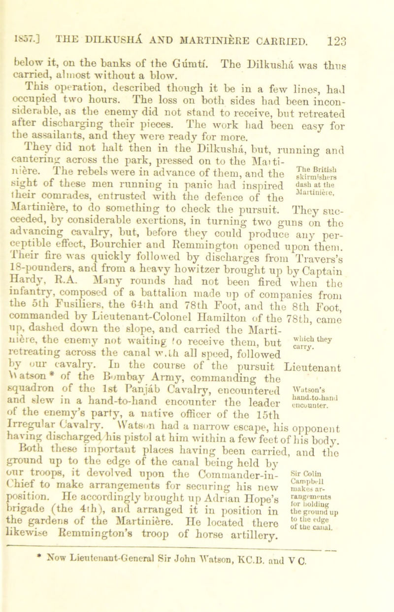 below it, on the banks of the Gumti. The Dilkusha was thus earned, almost without a blow. This operation, described though it be in a few lines, had occupied two hours. The loss on both sides had been incon- siderable, as the enemy did not stand to receive, but retreated after discharging their pieces. The work had been easy for the assailants, and they were ready for more. They did not halt then in the Dilkusha, but, running and cantering across the park, pressed on to the Maiti- niere. The rebels were in advance of them, and the SrmiS sight of these men runniug in panic had inspired dash «t the their comrades, entrusted with the defence of the 31artini®ie' Martiniere, to do something to check the pursuit. They suc- ceeded, by considerable exertions, in turning two guns on the advancing cavalry, but, before they could produce any per- ceptible effect, Bourchier and Remmington opened upon them. Their fire was quickly followed by discharges from Travers’s 18-pounders, and from a heavy howitzer brought up by Captain Hardy, R.A. Many rounds had not been fired when the infantry, composed of a battalion made up of companies from the oth Fusiliers, the 64th and 78th Foot, and the 8th Foot, commanded by Lieutenant-Colonel Hamilton of the 78th, came up, dashed down the slope, and carried the Marti- niere, the enemy not waiting !o receive them, but llichthey retreating across the canal w.lh all speed, followed by our cavalry. In the course of the pursuit Lieutenant \t atson * of the Bombay Army, commanding the squadron of the 1st Panjab Cavalry, encountered Wutson's and slew in a hand-to-hand encounter the leader S“nJ of the enemy’s party, a native officer of the 15th Irregular Cavalry. Watson had a narrow escape, his opponent having discharged his pistol at him within a few feet of his body. Both these important places having been carried, and the ground up to the edge of the canal being held by our troops, it devolved upon the Commander-in- chief to make arrangements for securing his new position. He accordingly brought up Adrian Hope’s brigade (the 4th), and arranged it in position in the gardens of the Martiniere. He located there likewise Remmington’s troop of horse artillery. Sir Colin Campbell makes ar- rangements lor holding the ground up to the edge of the canal. Now Lieutenant-General Sir John Watson, KC.B. and V C.