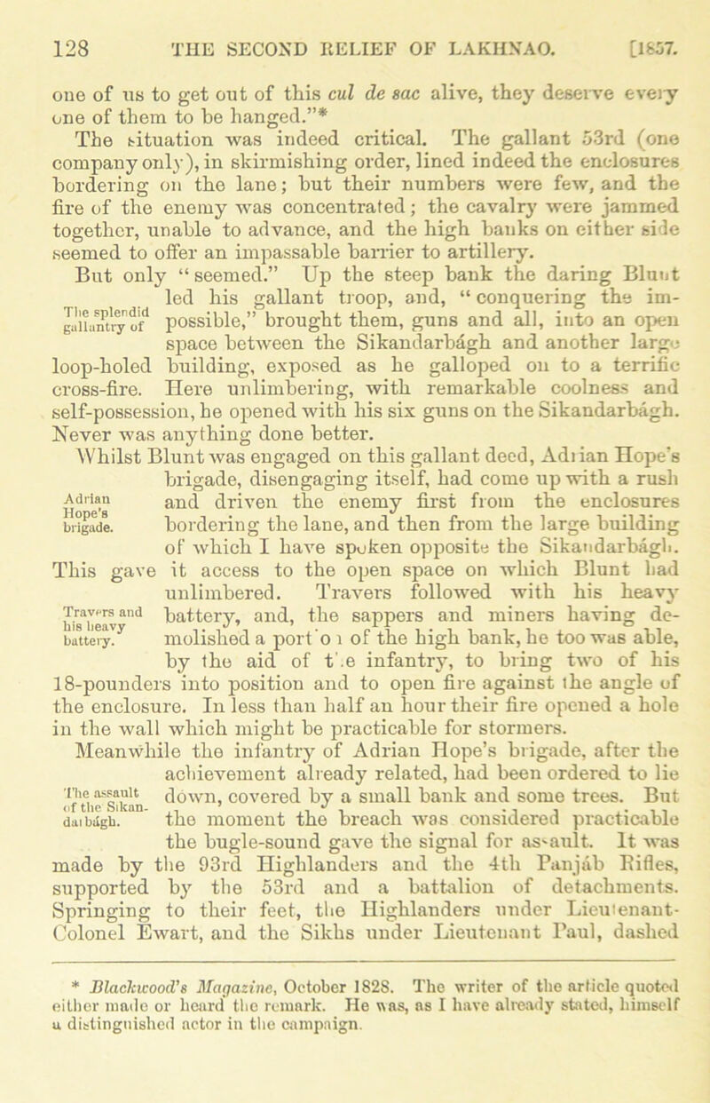 one of us to get out of this cul de sac alive, they deserve every one of them to be hanged.”* The situation was indeed critical. The gallant 53rd (one company only), in skirmishing order, lined indeed the enclosures bordering on the lane; but their numbers were few, and the lire of the enemy was concentrated; the cavalry were jammed together, unable to advance, and the high banks on either side seemed to offer an impassable barrier to artillery. But only “seemed.” Up the steep bank the daring Blunt led his gallant troop, and, “ conquering the im- guUnntry of* possible,” brought them, guns and all, into an open space between the Sikandarbagh and another largo loop-holed building, exposed as he galloped on to a terrific cross-fire. Here unlimbering, with remarkable coolness and self-possession, he opened with his six guns on the Sikandarbagh. Never was anything done better. Whilst Blunt was engaged on this gallant deed, Adiian Hopes brigade, disengaging itself, had come up with a rush Adrian and driven the enemy first from the enclosures brigade. bordering the lane, and then from the large, building of which I have spoken opposite the Sikandarbagh. This gave it access to the open space on which Blunt had unlimbered. Travers followed with his heavy Travis and battery, and, the sappers and miners having de- battery. molished a port o i of the high bank, he too was able, by the aid of t'.e infantry, to bring two of his 18-pounders into position and to open fire against the angle of the enclosure. In less than half an hour their fire opened a hole in the wall which might be practicable for stormers. Meanwhile the infantry of Adrian Hope’s brigade, after the achievement already related, had been ordered to lie ofrii^Sikan down, covered by a small bank and some trees. But dmbdgb. the moment the breach was considered practicable the bugle-sound gave the signal for assault. It was made by the 93rd Highlanders and the 4th Panjab Bifles, supported by the 53rd and a battalion of detachments. Springing to their feet, the Highlanders under Lieutenant- Colonel Ewart, and the Sikhs under Lieutenant Paul, dashed * Blackwood's Magazine, October 1828. The writer of the article quoted either made or heard the remark. He was, as I have already stated, himself u distinguished actor in the campaign.