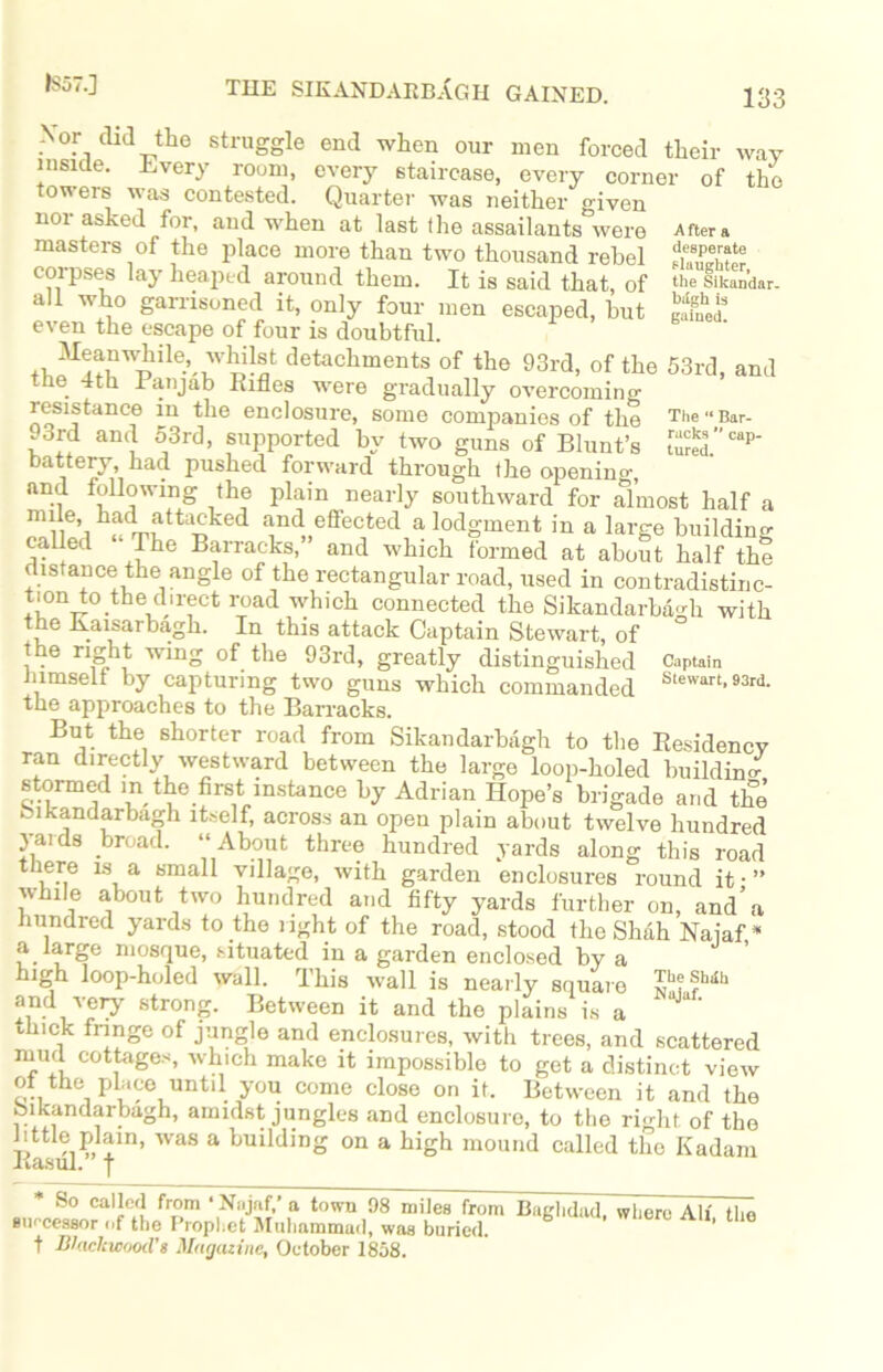 I857.J THE SIKANDARBAgh GAINED. Nor did the struggle end when our men forced their way inside. Every room, every staircase, every corner of the towers was contested. Quarter was neither given 1101 asked for, and when at last the assailants were Aftera masters of the place more than two thousand rebel corpses lay heaped around them. It is said that, of the sikan’dar. ali who garrisoned it, only four men escaped, but £££ even the escape of four is doubtful. detachments of the 93rd, of the 53rd, and he 4th Panjab Rifles were gradually overcoming resistance in the enclosure, some companies of the The-Bar- .3rd and 53rd, supported by two guns of Blunt’s SS5.” “P' battery, had pushed forward through the openino-, and following the plain nearly southward for almost half a mile, had attacked and effected a lodgment in a large building called The Barracks, and which formed at about half the distance the angle of the rectangular road, used in contradistinc- tion to the du-ect road which connected the SikandarbaHi with the Kaisarbagh. In this attack Captain Stewart, of the right wing of the 93rd, greatly distinguished Captain himself by capturing two guns which commanded Stewart- the approaches to the Barracks. But the shorter road from Sikandarbagh to the Residency ran directly westward between the large loop-holed building stormed m the first instance by Adrian Hope’s brigade and the bikandarbagh itself, across an open plain about twelve hundred yards broad. “About three hundred yards along this road ere is a small village, with garden enclosures round it-” while about two hundred and fifty yards further on, and’a hundred yards to the right of the road, stood the Shah Naiaf * a large mosque, situated in a garden enclosed by a high loop-holed wall. This wall is nearly square ^esiuth ^djery strong. Between it and the plains is a thick fringe of jungle and enclosures, with trees, and scattered mud cottages, which make it impossible to get a distinct view ot the place until you come close on it. Between it and the bikandarbagh, amidst jungles and enclosure, to the right of the little plam, was a building on a high mound called the Kadam Rasul, j * So called from ‘ Ni.jaf,’a town 98 miles from Baghdad. wliero All the successor nf the Prophet Muhammad, was buried,