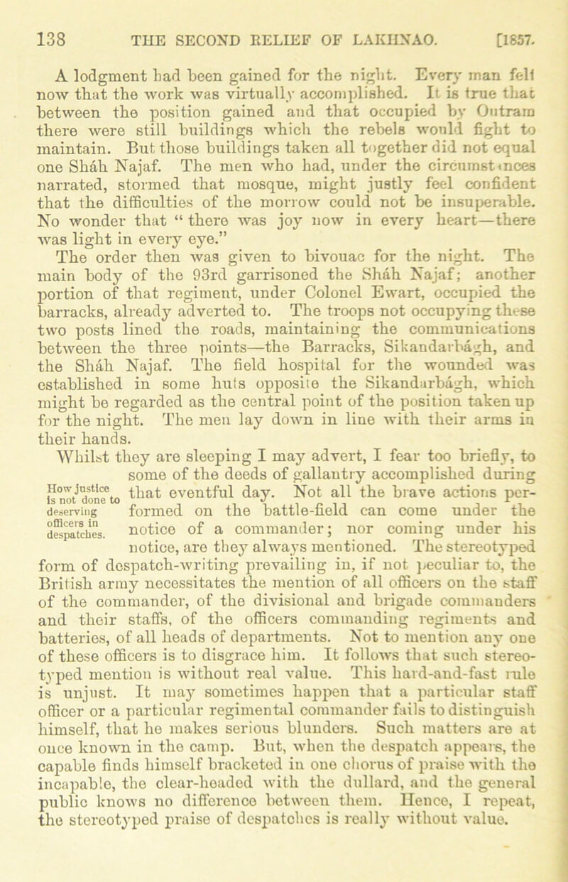 A lodgment bad been gained for the night. Every man fell now that the work was virtually accomplished. It is true that between the position gained and that occupied by Outran) there were still buildings which the rebels would fight to maintain. But those buildings taken all together did not equal one Shah Najaf. The men who had, under the circumstmces narrated, stormed that mosque, might justly feel confident that the difficulties of the morrow could not be insuperable. No wonder that “ there was joy now in every heart—there was light in every eye.” The order then was given to bivouac for the night. The main body of the 93rd garrisoned the Shah Najaf; another portion of that regiment, under Colonel Ewart, occupied the barracks, already adverted to. The troops not occupying these two posts lined the roads, maintaining the communications between the three points—the Barracks, Sikandarbagh, and the Shah Najaf. The field hospital for the wounded was established in some huts opposite the Sikandarbagh, which might be regarded as the central point of the position taken up for the night. The men lay down in line with their arms in their hands. Whilst they are sleeping I may advert, I fear too briefly, to some of the deeds of gallantry accomplished during Ho«-justice, that eventful day. Not all the brave actions per- deserving formed on the battle-field can come under the despatches, notice of a commander; nor coming under his notice, are they always mentioned. The stereotyped form of despatch-writing prevailing in, if not peculiar to, the British army necessitates the mention of all officers on the staff of the commander, of the divisional and brigade commanders and their staffs, of the officers commanding regiments and batteries, of all heads of departments. Not to mention any one of these officers is to disgrace him. It follows that such stereo- typed mention is without real value. This hard-and-fast rule is unjust. It may sometimes happen that a particular staff officer or a particular regimental commander fails to distinguish himself, that he makes serious blunders. Such matters are at once known in the camp. But, when the despatch appears, the capable finds himself bracketed in one chorus of praise with the incapable, the clear-lioaded with the dullard, and the general public knows no difference between them. Hence, I repeat, the stereotyped praise of despatches is really without value.