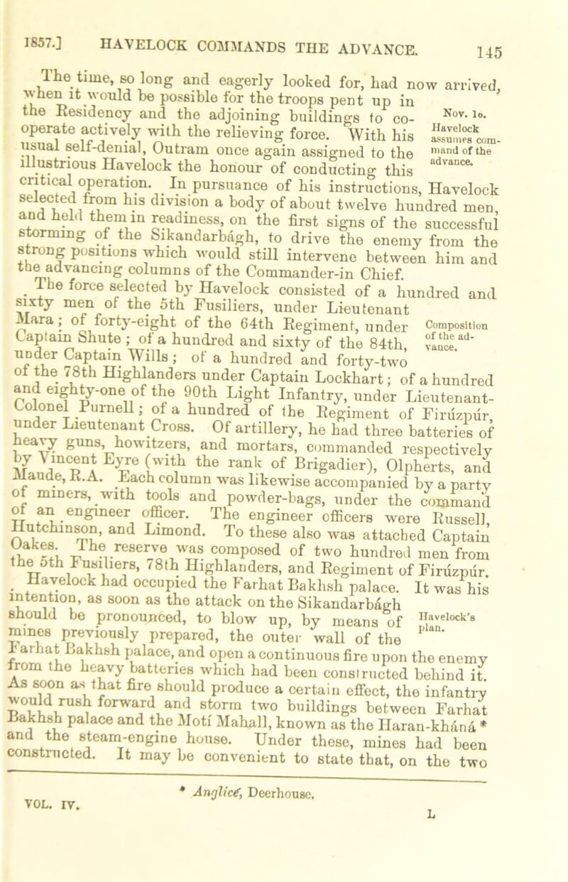 Nov. lo. Havelock assumes com- mand of the advance. 1857.] HAVELOCK COMMANDS THE ADVANCE. 145 The time so long and eagerly looked for, had now arrived, •when it would he possible for the troops pent up in the Residency and the adjoining buildings to co- operate actively with the relieving force. With his usual self-denial, Outram once again assigned to the illustrious Havelock the honour of conducting this critical operation. In pursuance of his instructions, Havelock selected from his division a body of about twelve hundred men and held them in readiness, on the first signs of the successful storming of the Sikaudarbagh, to drive the enemy from the strong positions which would still intervene between him and the advancing columns of the Commander-in Chief. . fhe force selected by Havelock consisted of a hundred and sixty men of the 5th Fusiliers, under Lieutenant Mara; ol forty-eight of the 64th Regiment, under Composition Captain Shute ; of a hundred and sixty of the 84th, “Incl.ad' UDder Captain Wills ; of a hundred and forty-two of the 78th Highlanders under Captain Lockhart; of a hundred and eighty-one of the 90th Light Infantry, under Lieutenant- Colonel Purnell; of a hundred of the Regiment of Firuzpur, under Lieutenant Cross. Of artillery, he had three batteries of heavy guns, howitzers, and mortars, commanded respectively llJrVl the rank of Brigadier), Olpherts, and Maude, R.A. Each column was likewise accompanied by a party of miners, with tools and powder-bags, under the command of an engineer officer. The engineer officers were Russell, Hutchinson, and Limond. To these also was attached Captain . reserve was composed of two hundred men from the 5th Fusiliers, 18th Highlanders, and Regiment of Firuzpur . Havelock had occupied the Farhat Bakhsh palace. It was his intention, as soon as the attack on the Sikandarbdgh should be pronounced, to blow up, by means of ^aveiock-s mines previously prepared, the outer wall of the ’’aD' r aril^Bakhsh palace, and open a continuous fire upon the enemy trom the heavy batteries which had been constructed behind it As soon as that fire should produce a certain effect, the infantry would rush forward and storm two buildings between Farhat Bakhsh palace and the Moti Mahal], known as the Haran-khana * and the steam-engine house. Under these, mines had been constructed. It may be convenient to state that, on the two VOL. iv. Anglic?, Deerhouse.