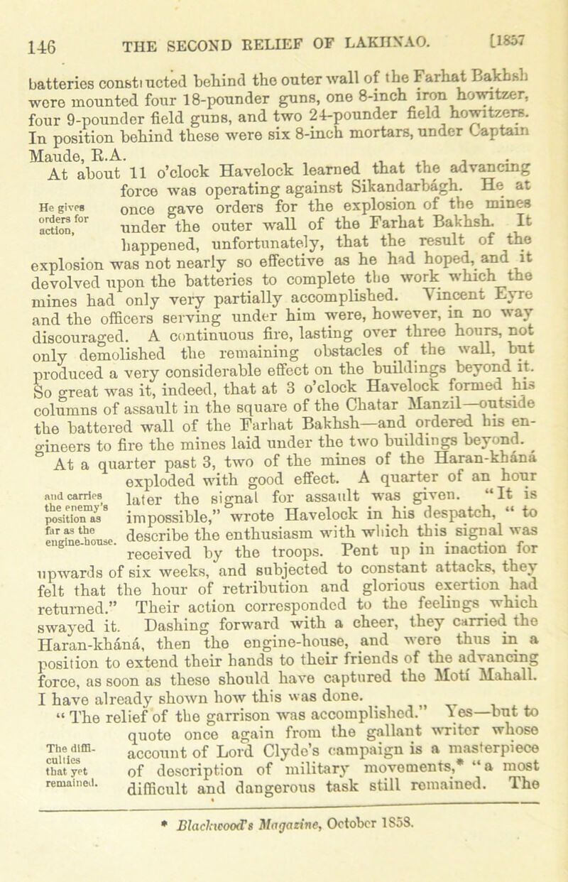 batteries const! ucted behind the outer wall of the Farhat Bakhsh were mounted four 18-pounder guns, one 8-inch iron howitzer, four 9-pounder field guns, and two 24-pounder field howitzers. In position behind these were six 8-inch mortars, under Captain Maude, R.A. . . , . , At about 11 o’clock Havelock learned that the advancing force was operating against Sikandarbagh. He at He gives once gave orders for the explosion of the mines acUoD,f°r under the outer wall of the Farhat Bakhsh. It happened, unfortunately, that the result of the explosion was not nearly so effective as he had hoped, and it devolved upon the batteries to complete, the work which the mines had only very partially accomplished. Vincent Eyre and the officers serving under him were, however, in no way discouraged. A continuous fire, lasting over three hours, not only demolished the remaining obstacles of the wall, but produced a very considerable effect on the buildings beyond it. So great was it, indeed, that at 3 o’clock Havelock formed has columns of assault in the square of the Chatar Manzil outside the battered wall of the Farhat Bakhsh—and ordered bis en- o-ineers to fire the mines laid under the two buildings beyond. At a quarter past 3, two of the mines of the Haran-khana exploded with good effect. A quarter of an hour later the signal for assault was given. “It is impossible,” wrote Havelock in.his despatch, “ to describe the enthusiasm with which this, signal was received by the troops. Pent up in inaction for upwards of six weeks, and subjected to constant attacks, they felt that the hour of retribution and glorious exertion had returned.” Their action corresponded to the feelings which swayed it. Dashing forward with a cheer, they carried the Haran-khana, then the engine-house, and were thus in a position to extend their hands to their friends of the advancing force, as soon as these should have captured the Moti Mahall. I have already shown how this was done. ^ “ The relief of the garrison was accomplished.” V es—but to quote once again from the gallant writer whose account of Lord Clyde’s campaign is a masterpiece and carries the enemy’s position as far as the engine-house. The diffi- culties that yet remained. * 44 , of description of military movements., difficult and dangerous task still remained. most The * Blaelncood's Magazine, October 1S58.