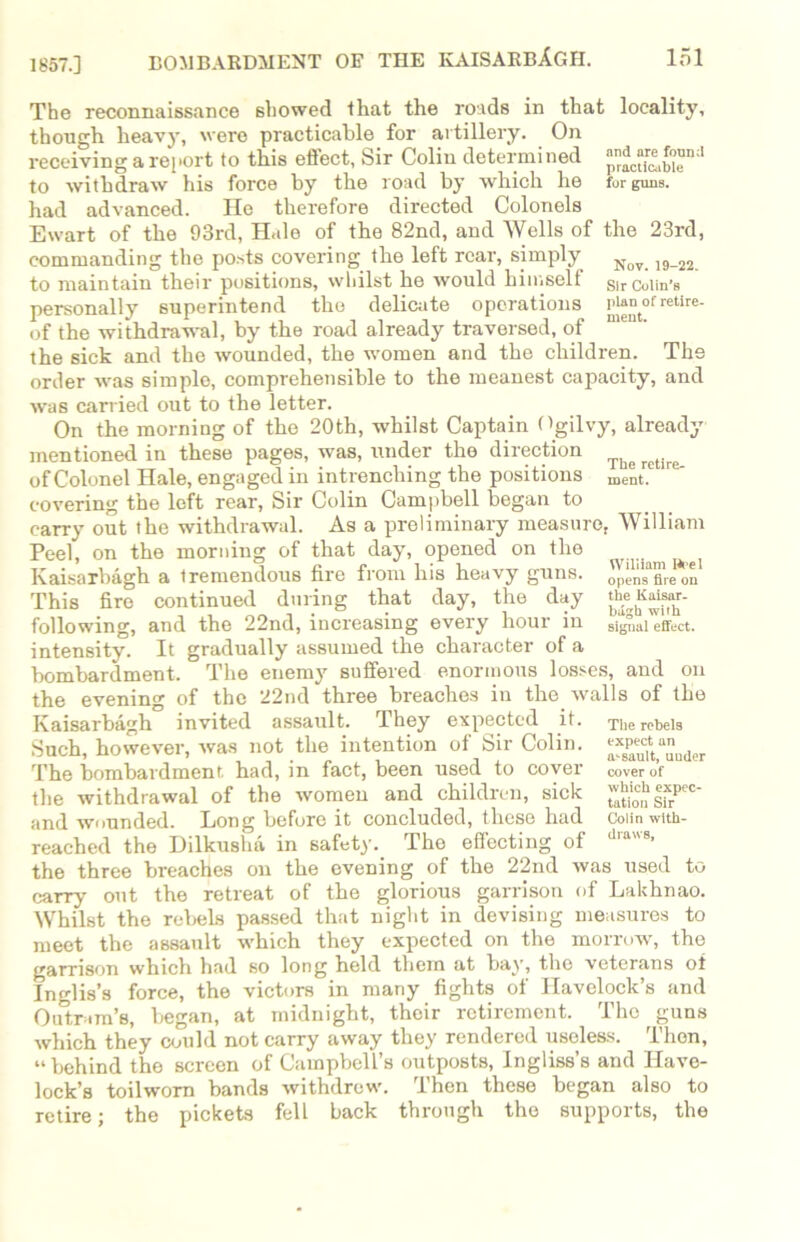 1857.] The reconnaissance showed that the roads in that locality, though heavy, were practicable for artillery. On receiving a rej>ort to this effect, Sir Colin determined to withdraw his force by the road by which he fur guns, had advanced. He therefore directed Colonels Ewart of the 93rd, Hale of the 82nd, and Wells of the 23rd, commanding the posts covering the left rear, simply Noy_ 19 22 to maintain their positions, whilst he would himself sirCuiin-s personally superintend the delicate operations J^“tof retire- of the withdrawal, by the road already traversed, of the sick and the wounded, the women and the children. The order was simple, comprehensible to the meanest capacity, and was carried out to the letter. On the morning of the 20th, whilst Captain Ogilvy, already mentioned in these pages, was, under the direction ^ of Colonel Hale, engaged in intrenching the positions ment.e re covering the left rear, Sir Colin Campbell began to carry out the withdrawal. As a preliminary measure, William Peel, on the morning of that day, opened on the Kaisarbagh a Iremendous file fiom his hea\y guns, opensfireon This fire continued during that day, the day theKaisnr- following, and the 22nd, increasing every hour in signal effect, intensity. It gradually assumed the character of a bombardment. The enemy suffered enormous losses, and on the evening of the 22nd three breaches in the walls of the Kaisarbagh invited assault. They expected it. The rebels Such, however, was not the intention of Sir Colin. ^Jftttnder The bombardment had, in fact, been used to coyer cover of the withdrawal of the women and children, sick expec- and wounded. Long before it concluded, these had Coiin with- reached the Dilkusha in safety. The effecting of d,aB- the three breaches on the evening of the 22nd was used to carry out the retreat of the glorious garrison of Lakhnao. Whilst the rebels passed that night in devising measures to meet the assault which they expected on the morrow, the garrison which had so long held them at bay, the veterans of Inglis’s force, the victors in many fights of Havelock’s and Outram’s, began, at midnight, their retirement. The guns which they could not carry away they rendered useless. Then, “behind the screen of Campbell’s outposts, Ingliss’s and Have- lock’s toilworn bands withdrew. Then these began also to retire; the pickets fell back through the supports, the