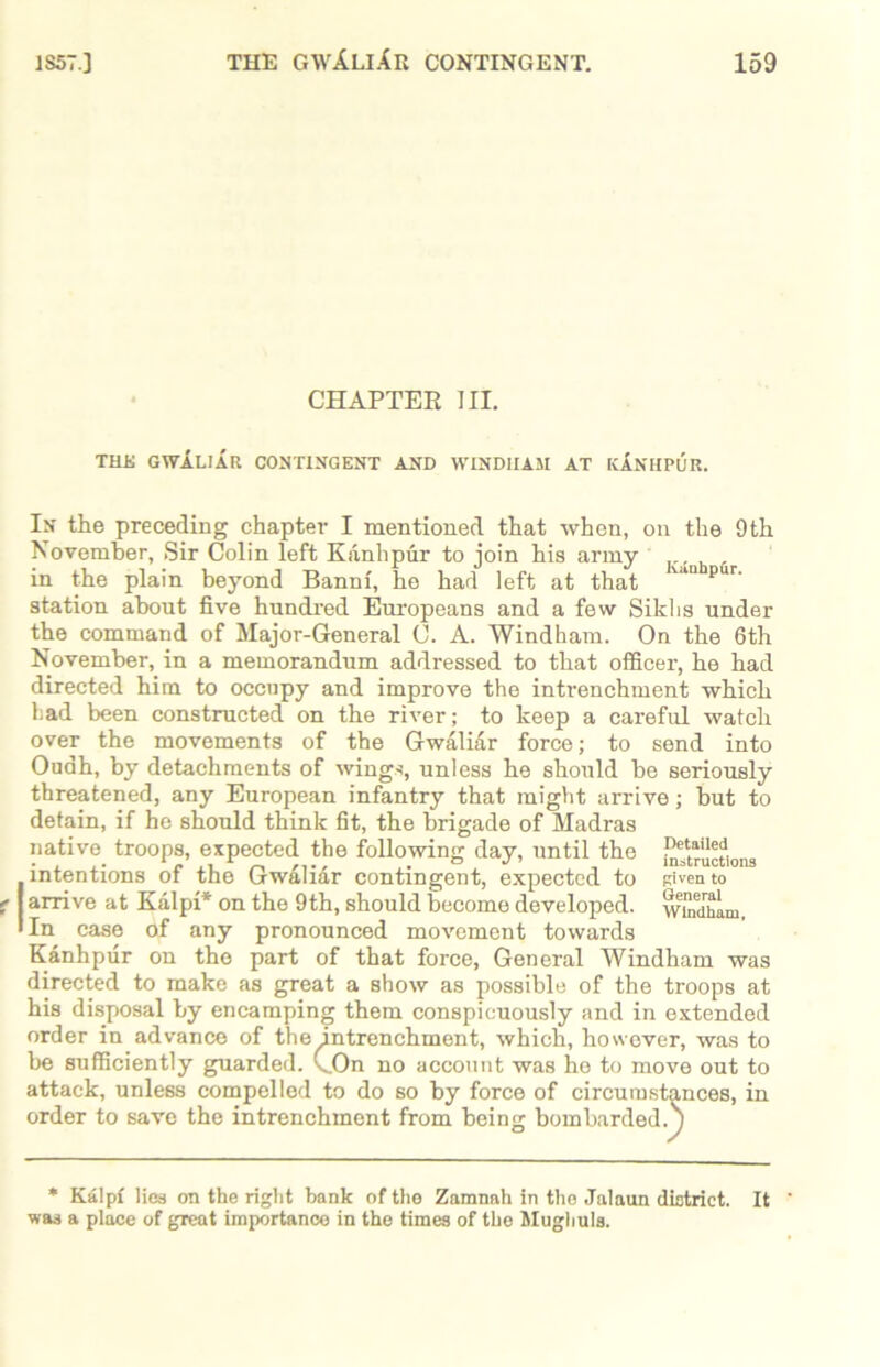 CHAPTER III. THE GWALIAR CONTINGENT AND WIND1IA5I AT kInHPUR. In the preceding chapter I mentioned that when, on the 9th November, Sir Colin left Kanhpur to join his army , in the plain beyond Banni, he had left at that pur’ station about five hundred Europeans and a few Sikhs under the command of Major-General C. A. Windham. On the 6th November, in a memorandum addressed to that officer, he had directed him to occupy and improve the intrenchment which had been constructed on the river; to keep a careful watch over the movements of the Gwaliar force; to send into Ouah, by detachments of wings, unless he should be seriously threatened, any European infantry that might arrive; but to detain, if he should think fit, the brigade of Madras native troops, expected the following day, until the ^ructions [intentions of the Gw&liar contingent, expected to Riven to arrive at Kalpi* on the 9th, should become developed, wlndham In case of any pronounced movement towards Kanhpur on the part of that force, General Windham was directed to make as great a show as possible of the troops at his disposal by encamping them conspicuously and in extended order in advance of the intrenchment, which, however, was to be sufficiently guarded. (..On no account was he to move out to attack, unless compelled to do so by force of circumstances, in order to save the intrenchment from being bombarded.') * Kalpi lies on the right bank of the Zamnah in the Jalaun district. It was a place of great importance in the times of the Mugbuls.