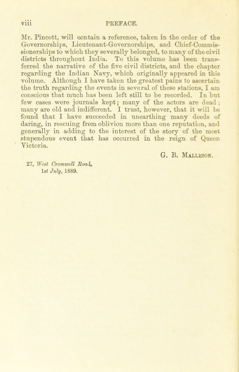 Mr. Pincott, will contain a reference, taken in the order of the Governorships, Lieutenant-Governorships, and Chief-Commis- sionerships to which they severally belonged, to many of the civil districts throughout India. To this volume has been trans- ferred the narrative of the five civil districts, and the chapter regarding the Indian Navy, which originally appeared in this volume. Although I have taken the greatest pains to ascertain the truth regarding the events in several of these stations, I am conscious that much has been left still to be recorded. In but few cases were journals kept; many of the actors are dead; many are old and indifferent. I trust, however, that it will be found that I have succeeded in unearthing many deeds of daring, in rescuing from oblivion more than one reputation, and generally in adding to the interest of the story of the most stupendous event that has occurred in the reign of Queen Victoria. G. B. BIalleson. 27, West Cromwell Bond, 1st July, 1889.