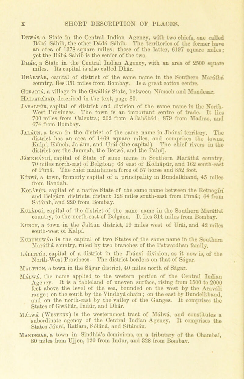 Dewas, a State in the Central Indian Agency, with two chiefs, one called Baba Sahib, the other Dada Sahib. The territories of the former have an area of 1378 square miles; those of the latter, 0197 square miles; yet the Baba Sahib is the senior of the two. Dhar, a State in the Central Indian Agency, with an area of 2500 square miles. Its capital is also called Dhar. Dharwar, capital of district of the same name in the Southern Maratha country, lies 351 miles from Bombay. Is a great cotton centre. Goraria, a village in the Gwaliar State, between Nfmach and Mandesar. Haidarabad, described in the text, page 80. Jabalpur, capital of district and division of the same name in the North- West Provinces. The town is an important centre of trade. It lies 700 miles from Calcutta; 202 from Allahabad; 879 from Madras, and 674 from Bombay. Jalaun, a town in the district of the same name in Jliansx territory. The district has an area of 1469 square miles, and comprises the towns, Kalpi, Kiineh, Jalaun, and Urai (the capital). The chief rivers in the district are the Jamnah, the Betvva, and the Pahuj. Jamkhandi, capital of State of same name in Southern Maratha country. 70 miles north-east of Belgium; 68 east of Kolhapur, and 162 south-east of Puna. The chief maintains a force of 57 horse and 852 foot. Kjrwi, a town, formerly capital of a principality in Buudelkhand, 45 miles from Bandah. KolApur, capital of a native State of the same name between the Retnagiri and Belgium districts, distant 128 miles south-east from Puna; 64 from Satarah, and 220 from Bombay. Kuladgi', capital of the district of the same name in the Southern Maratha country, to the north-east of Belgaon. It lies 314 miles from Bombay. Kunch, a town in the Jalaun district, 19 miles west of Urai, and 42 miles south-west of Kalpi. Kurundwad is the capital of two States of the same name in the Southern Maratha country, ruled by two branches of the Patwardhan family. Lalitpur, capital of a district in the Jhansi division, as it now is, of the North-West Provinces. The district borders on that of Sagar. Malthon, a town in the Sagar district, 40 miles north of Sagar. Ma'i.wa, the name applied to the western portion of the Central Indian Agency. It is a tableland of uneven surface, rising from 1500 to 2000 feet above the level of the sea, bounded on the west by the Aravali range; on the south by the Vindhya chain; on the east by Bundelkhaud, and on the north-east by the vailey of the Ganges. It comprises the States of Gwali&r, Inddr, and Dh&r. Malwa (Western) is the westernmost tract of Malwa. and constitutes a subordinate agency of the Central Indian Agency. It comprises the States J dura, Rat lam, Sblana, and Sftamau. Mandf,8AK, a town in Sindhiii’s dominions, on a tributary of the Chambal, 80 miles from Ujjeu, 120 from Indur, and 328 from Bombay.