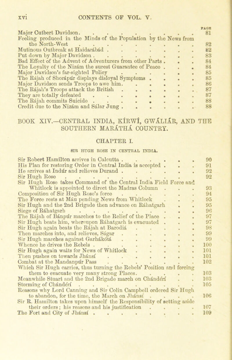 FAG* Major Cutbert Davidson 81 Feeling produced in the Minds of the Population by the News from the North-West ......... 82 Mutinous Outbreak at Haidarabad ....... 82 Put down by Major Davidson ........ 83 Bad Effect of the Advent of Adventurers from other Parts ... 81 The Loyalty of the Nizam the surest Guarantee of Peace ... 81 Major Davidson’s far-sighted Policy ...... 85 The Rajah of Shorapur displays disloyal Symptoms .... 85 Major Davidson sends Troops to awe him. ..... 86 The Rajah’s Troops attack the British ...... 87 They are totally defeated ........ 87 The Rajah commits Suicide ........ 88 Credit due to the Nizam and Salar Jung ...... 88 BOOK XIV.—CENTRAL INDIA, KfRWl, GWXLlXR, AND TEE SOUTHERN MARlTHA COUNTRY. CHAPTER I. SIR HUGH ROSE IN CENTRAL INDIA. Sir Robert Hamilton arrives in Calcutta ...... His Plan for restoring Order in Central India is accepted . He arrives at Indur and relieves Durand ...... Sir Hugh Rose ......... Sir Hugh Rose takes Command of the Central India Field Force and Whitlock is appointed to direct the Madras Column . Composition of Sir Hugh Rose’s force ...... The Force rests at Mau pending News from Whitlock Sir Hugh and the 2nd Brigade then advance on Rahatgarh . Siege of Rahatgarh ......... The Rajah of Banpur marches to the Relief of the Place . Sir Hugh beats him, whereupon Rahatgarh is evacuated . . . Sir Hugh again beats the Rajah at Barodia ..... Then marches into, and relieves, Sagar ...... Sir Hugh marches against Garhdkotd. ...... Whence he drives the Rebels ........ Sir Hugh again waits for News of Whitlock Then pushes on towards Jhansf ....... Combat at the Mandanpur Pass ....... Which Sir Hugh carries, thus turning the Rebels’ Position and forcing them to evacuate very many strong Places..... Meanwhile Stuart and the 2nd Brigade march on Chdndcrf Storming of Chandcrf ... ..... Reasons why Lord Canning and Sir Colin Campbell ordered Sir Hugh to abandon, for the time, the March on Jlidnsi .... Sir R. Hamilton takes upon himself the Responsibility of setting aside their orders ; his reasons and his justification .... The Fort and City of Jhdnst ........ 90 91 92 92 93 94 95 95 96 97 97 98 99 99 100 101 101 102 103 103 105 106 107 109