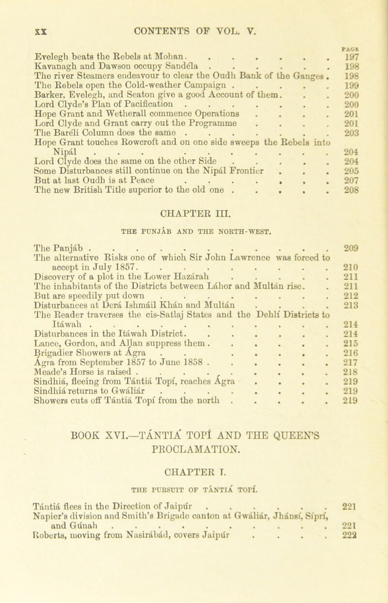 PAOt Evelegli beats the Rebels at Mohan....... 197 Kavanagb and Dawson occupy Sandela 198 The river Steamers endeavour to clear the Oudh Bank of the Ganges . 198 The Rebels open the Cold-weather Campaign ..... 199 Barker. Evelegh, and Seaton give a good Account of them. . . 200 Lord Clyde’s Plan of Pacification ....... 200 Hope Grant and Wetherall commence Operations .... 201 Lord Clyde and Grant carry out the Programme . . . .201 The Bareli Column does the same ....... 203 Hope Grant touches Rowcroft and on one side sweeps the Rebels into Nipal ... ....... 204 Lord Clyde does the same on the other Side 204 Some Disturbances still continue on the Nipal Frontier . . . 205 But at last Oudh is at Peace ....... 207 The new British Title superior to the old one ..... 208 CHAPTER HI. THE PUNJAB AND THE NORTH-WEST. The Panjab ........... 209 The alternative Risks one of which Sir John Lawrence was forced to accept in July 1857. ........ 210 Discovery of a plot in the Lower Hazarah . . . . .211 The inhabitants of the Districts between Labor and Multan rise. . 211 But are speedily put down ........ 212 Disturbances at Dera Ishmail Khan and Multan .... 213 The Reader traverses the cis-Satlaj States and the Dehli Districts to Itawah ........... 214 Disturbances in the Itawah District. ...... 214 Lance, Gordon, and Allan suppress them. . . . . .215 Brigadier Showers at Agra . . ..... 216 Agra from September 1857 to June 1858 ...... 217 Meade’s Horse is raised . . . . . . . . .218 Sindhia, fleeing from Tantia Topi, reaches Agra .... 219 Sindhia returns to Gwaliar ........ 219 Showers cuts off Tantia Topi from the north ..... 219 BOOK XVI.—TANTIA' TOPI AND THE QUEEN’S PROCLAMATION. CHAPTER I. THE PURSUIT OF TANTIA TOFf. Tantia flees in the Direction of Jaipflr 221 Napier’s division and Smith’s Brigade canton at Gwaliar, Jhdusi, Siprf, and Gfluah .......... 221 Roberts, moving from Nasirdbad, covers Jaipflr .... 222