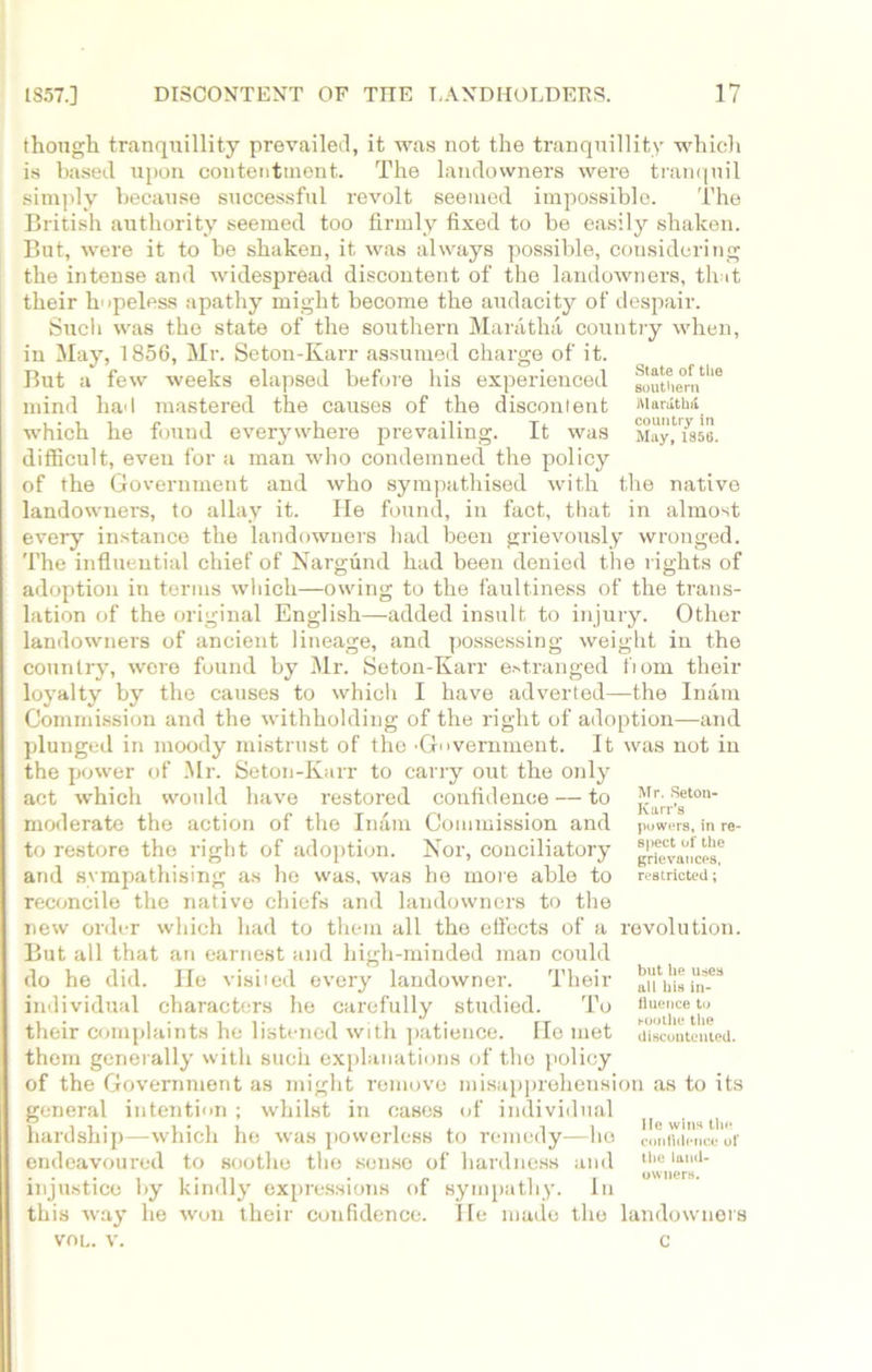 though tranquillity prevailed, it was not the tranquillity which is based upon contentment. The landowners were tranquil simply because successful revolt seemed impossible. The British authority seemed too firmly fixed to be easily shaken. But, were it to be shaken, it was always possible, considering the intense and widespread discontent of the landowners, that their hopeless apathy might become the audacity of despair. Sucli was the state of the southern Maratha country when, in May, 1856, Mr. Seton-Karr assumed charge of it. V ' * O rt. i r» ,| But a few weeks elapsed before his experienced southern 'e mind had mastered the causes of the discontent Marathi which he found everywhere prevailing. It was May, mo. difficult, even for a man who condemned the policy of the Government and who sympathised with the native landowners, to allay it. He found, in fact, that in almost every instance the landowners had been grievously wronged. The influential chief of Nargund had been denied the rights of adoption in terms wldch—owing to the faultiness of the trans- lation of the original English—added insult to injury. Other landowners of ancient lineage, and possessing weight in the country, were found by Mr. Seton-Karr estranged fiom their loyalty by the causes to which I have adverted—the Inam Commission and the withholding of the right of adoption—and plunged in moody mistrust of the 'Government. It was not in the power of Mr. Seton-Karr to carry out the only act which would have restored confidence — to ^a?geton' moderate the action of the Inam Commission and powers, in re- to restore the right of adoption. Nor, conciliatory and sympathising as he was, was he more able to restricted;’ reconcile the native chiefs and landowners to the new order which had to them all the effects of a revolution. But all that an earnest and high-minded man could do he did. He visited every landowner. Their ^ilisin-68 individual characters he carefully studied. To fluc‘l1;et}p their complaints he listened with patience. He met discontented, them generally with such explanations of the policy of the Government as might remove misapprehension as to its general intention ; whilst in cases of individual ^ ^ hardship—which he was powerless to remedy—he confidence or endeavoured to soothe the sense of hardness and llie laJ_ . . . , , . ,, . „ , r owners. injustice by kindly expressions ot sympathy. In this way he won their confidence. He made the landowners vol. v. c