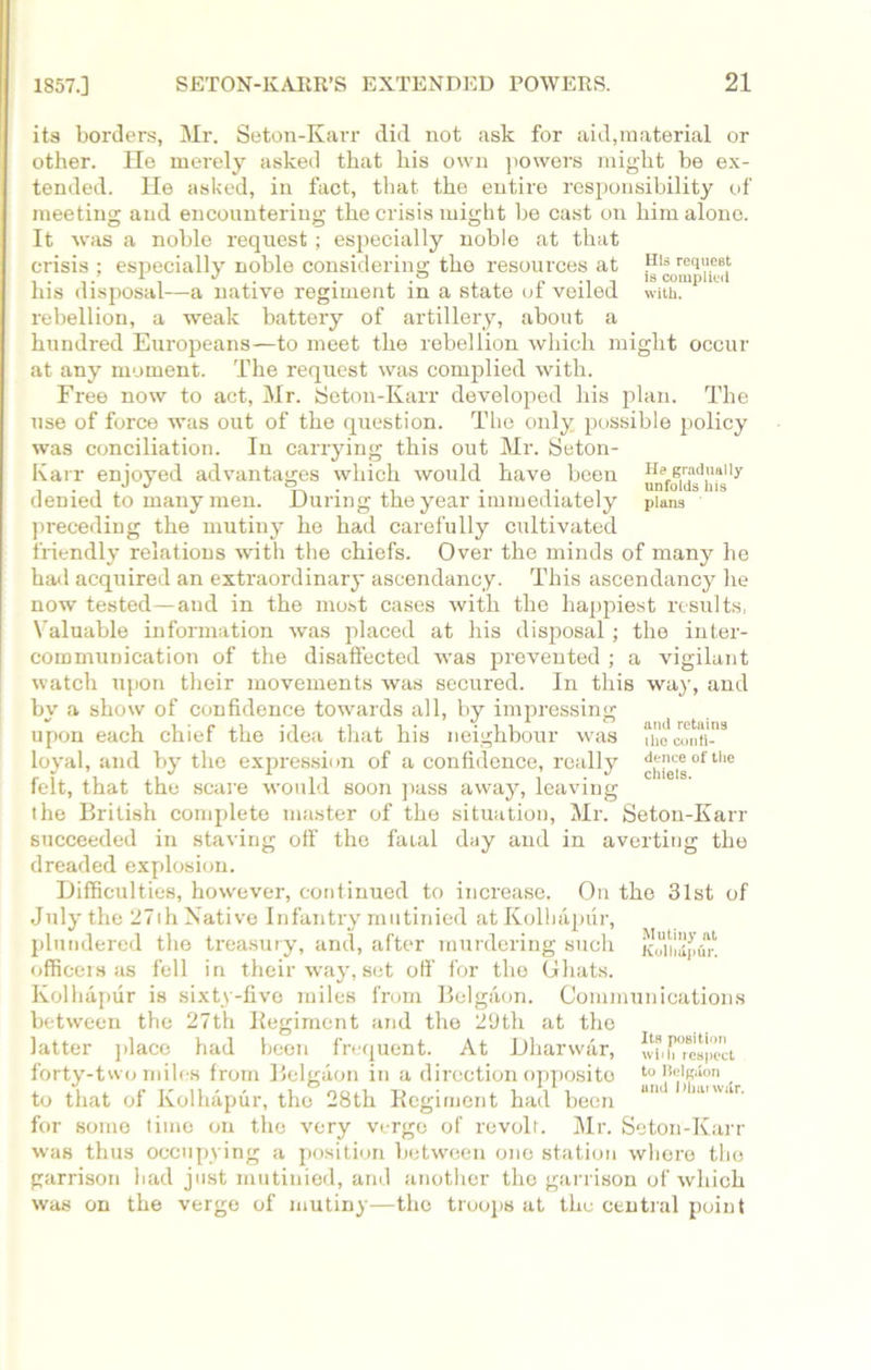 its borders, Mr. Seton-Karr did not ask for aid,material or other. He merely asked that his own powers might be ex- tended. He asked, in fact, that the entire responsibility of meeting and encountering the crisis might be cast on him alone. It was a noble request; especially noble at that crisis ; especially noble considering the resources at ,H|S request J . . .° is complied his disposal-—a native regiment in a state ot veiled with, rebellion, a weak battery of artillery, about a hundred Europeans—to meet the rebellion which might occur at any moment. The request was complied with. Free now to act, Mr. Seton-Karr developed his plan. The use of force was out of the question. The only possible policy was conciliation. In carrying this out Mr. Seton- Karr enjoyed advantages which would have been denied to many men. During the year immediately plans preceding the mutiny he had carefully cultivated friendly relations with the chiefs. Over the minds of many he had acquired an extraordinary ascendancy. This ascendancy he now tested—and in the most cases with the happiest results, Valuable information was placed at his disposal; the inter- communication of the disaffected was prevented ; a vigilant watch upon their movements was secured. In this way, and by a show of confidence towards all, by impressing upon each chief the idea that his neighbour was u’0contl-3 loyal, and by the expression of a confidence, really ^hleisof the felt, that the scare would soon pass away, leaving the British complete master of the situation, Mr. Seton-Karr succeeded in staving oil’ the fatal day and in averting the dreaded explosion. Difficulties, however, continued to increase. On the 31st of July the 27th Native Infantry mutinied at Kolhapur, plundered the treasury, and, after murdering such koihSpfin officers as fell in their way, set off for the Ghats. Kolhapur is sixty-five miles from Belgaon. Communications between the 27th Regiment and the 2Dth at the latter place had been frequent. At Dharwar, w* Respect forty-two miles from Belgaon in a direction opposite toBeigion to that of Kolhapur, the 28th Regiment had been BIU ltt'wiir for some time on the very verge of revolt. Mr. Seton-Karr was thus occupying a position between one station where the garrison had just mutinied, and another the garrison of which was on the verge of mutiny—the troops at the central point