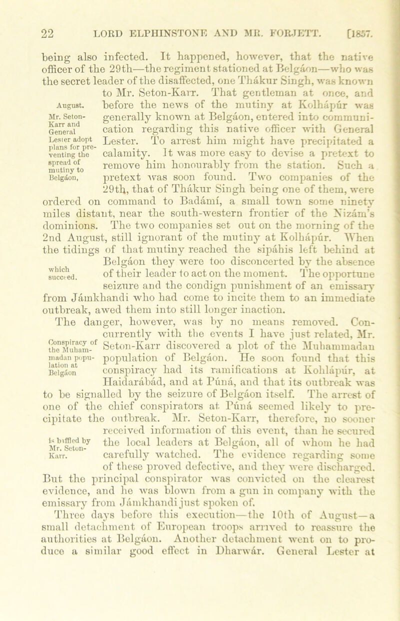 August. Mr. Seton- Ifarr and General Lester adopt plans for pre- venting the spread of mutiny to Belgtlon, which 6ucct-ed. being also infected. It happened, however, that the native officer of the 29th—the regiment stationed at Belgaon—who was the secret leader of the disaffected, one Thakur Singh, was known to Mr. Seton-Karr. That gentleman at once, and before the news of the mutiny at Kolhapur was generally known at Belgaon, entered into communi- cation regarding this native officer with General Lester. To arrest him might have precipitated a calamity. It was more easy to devise a pretext to remove him honourably from the station. Such a pretext was soon found. Two companies of the 29th, that of Thakur Singh being one of them, were ordered on command to Badami, a small town some ninety miles distant, near the south-western frontier of the Kizam’s dominions. The two companies set out on the morning of the 2nd August, still ignorant of the mutiny at Kolhapur. When the tidings of that mutiny reached the sipahis left behind at Belgaon they were too disconcerted by the absence of their leader to act on the moment. The opportune seizure and the condign punishment of an emissary from Jamkhandi who had come to incite them to an immediate outbreak, awed them into still longer inaction. The danger, however, was by no means removed. Con- currently with the events I have just related, Mr. Seton-Karr discovered a plot of the Muhammadan population of Belgaon. He soon found that this conspiracy had its ramifications at Kohlapur, at Haidarabad, and at Puna, and that its outbreak was to be signalled by the seizure of Belgaon itself. The arrest of one of the chief conspirators at Puna seemed likely to pre- cipitate the outbreak. Mr. Seton-Karr, therefore, no sooner received information of this event, than he secured the local leaders at Belgaon, all of whom he had carefully watched. The evidence regarding some of these proved defective, and they were discharged. But the principal conspirator was convicted on the clearest evidence, and he was blown from a gun in company with the emissary from Jamkhandi just spoken of. Three days before this execution—the 10th of August—a small detachment of European troops arrived to reassure the authorities at Belgaon. Another detachment went on to pro- duce a similar good effect in Dharwar. General Lester at Conspiracy of the Muham- madan popu- lation at Belgaon is biffled by Mr. Seton- Karr.