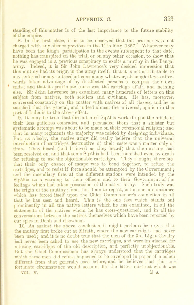 landing of this matter is of the last importance to the future stability of the empire. 8. In the first place, it is to be observed that the prisoner was not charged with any offence previous to the 11th May, 1857. Whatever may have been the king’s participation in the events subsequent to that date, nothing has transpired on the trial, or on any other occasion, to show that he was engaged in a previous conspiracy to excite a mutiny in the Bengal army. Indeed, it is Sir John Lawrence’s very decided impression that this mutiny had its origin in the army itself; that it is not attributable to any external or any antecedent conspiracy whatever, although it was after- wards taken advantage of by disaffected persons to compass their own ' ends; and that its proximate cause was the cartridge affair, and nothing else. Sir John Lawrence has examined many hundreds of letters on this subject from natives, both soldiers and civilians. He has, moreover, conversed constantly on the matter with natives of all classes, and he is satisfied that the general, and indeed almost the universal, opinion in this part of India is to the above effect. 9. It may be true that discontented Sipahis worked upon the minds of their less guileless comrades, and persuaded them that a sinister but systematic attempt was about to be made on their ceremonial religion ; and that in many regiments the majority was misled by designing individuals. But, as a body, the native army did really believe that the universal introduction of cartridges destructive of their caste was a matter only of time. They heard (and believed as they heard) that the measure had been resolved on, and that some Sipahis had been punished even by death for refusing to use the objectionable cartridges. They thought, therefore that their only chance of escape was to band together, to refuse the cartridges, and to resist if force should be attempted by the Government; and the incendiary fires at the different stations were intended by the Sipahis as a warning to their officers and to their Government of the feelings which had taken possession of the native army. Such truly was the origin of the mutiny ; and this, I am to repeat, is the one circumstauce which has forced itself upon the Chief Commissioner’s conviction in all that he has seen and heard. This is the one fact which stands out prominently in all the native letters which he has examined, in all the statements of the natives whom he has cross-questioned, and in all the conversations between the natives themselves which have been reported by our spies in Dehli and elsewhere. 10. A3 against the above conclusion, it might perhaps be urged that the mutiny first broke out at Mirath, where the new cartridges had never been used; and it is no doubt true that the men of the 3id Light Cavalry had never been asked to use the new cartridges, and were imprisoned for refusing cartridges of the old description, and perfectly unobjectionable. But the Chief Commissioner has always understood that the cartridges which these men did refuse happened to be enveloped in paper of a colour different from that generally used before, and he believes that this un- fortunate circumstance would account for the bitter mistrust which was VOL. V. 2 a.