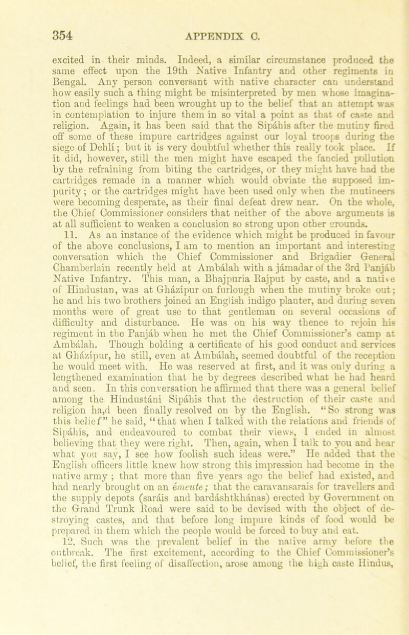 excited in their minds. Indeed, a similar circumstance produced the same effect upon the 19th Native Infantry and other regiments in Bengal. Any person conversant with native character can understand how easily such a thing might be misinterpreted by men whose imagina- tion and feelings had been wrought up to the belief that an attempt was in contemplation to injure them in so vital a point as that of caste and religion. Again, it has been said that the Sipabis after the mutiny fired off some of these impure cartridges against our loyal troops during the siege of Dehli; hut it is very doubtful whether this really took place. If it did, however, still the men might have escaped the fancied pollution by the refraining from biting the cartridges, or they might have had the cartridges remade in a manner which would obviate the supposed im- purity ; or the cartridges might have been used only when the mutineers were becoming desperate, as their final defeat drew near. On the whole, the Chief Commissioner considers that neither of the above arguments is at all sufficient to weaken a conclusion so strong upon other rounds. 11. As an instance of the evidence which might he produced in favour of the above conclusions, I am to mention an important and interesting conversation which the Chief Commissioner and Brigadier General Chamberlain recently held at Ambalah with a jamadar of the 3rd Panjab Native Infantry. This man, a Bhajpuria Bajput by caste, and a nati»e of Hindustan, was at Ghazipur on furlough when the mutiny broke out; lie and his two brothers joined an English indigo planter, and during seven months were of great use to that gentleman on several occasions of difficulty and disturbance. He was on his way thence to rejoin his regiment in the Panjab when he met the Chief Commissioner’s camp at Ambalah. Though holding a certificate of his good conduct and services at Ghazipur, he still, even at Ambalah, seemed doubtful of the reception he would meet with. He was reserved at first, and it was only during a lengthened examination that he by degrees described what he had heard and seen. In this conversation he affirmed that there was a general belief among the Hindustani Sipaliis that the destruction of their caste and religion ha,d been finally resolved on by the English. “So strong was this belief” he said, “that when I talked with the relations and friends of Sipaliis, and eudeavoured to combat their views, I ended in almost believing that they were right. Then, again, when I talk to you and hear what you sav, I see how foolish such ideas were.” He added that the English officers little knew how strong this impression had become in the native army ; that more than five years ago the belief had existed, and had nearly brought on an enu-ute; that the caravansarais for travellers and the supply depots (sarais and bardashtkhanas) erected by Government on the Grand Trunk Road were said to be devised with the object of de- stroying castes, and that before long impure kinds of food would be prepared in them which the people would be forced to buy and eat. 12. Such was the prevalent belief in the native army before the outbreak. The first excitement, according to the Chief Commissioner’s belief, the first feeling of disaffection, arose among the high caste Hindus,