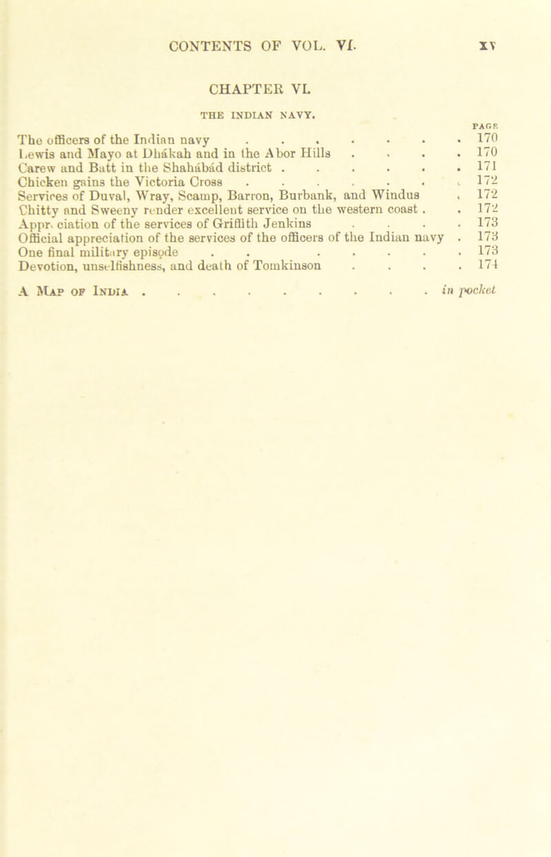 CHAPTER VI. THE INDIAN NAVY. PAG R The officers of the Indian navy . . . • • • .170 Lewis and Mayo at Dhakah and in the Abor Hills .... 170 Carew and Batt in the Shahabad district . . . . . .171 Chicken gains the Victoria Cross . . . . . . .172 Services of Duval, Wray, Scamp, Barron, Burbank, and Windus . 172 Chitty and Sweeny render excellent service on the western coast . .172 Appr. ciation of the services of Griffith Jenkins .... 173 Official appreciation of the services of the officers of the Indian navy . 173 One final military episode . . ..... 173 Devotion, unselfishness, and death of Toinkinson . . . .174 A Map of India ......... in pocket