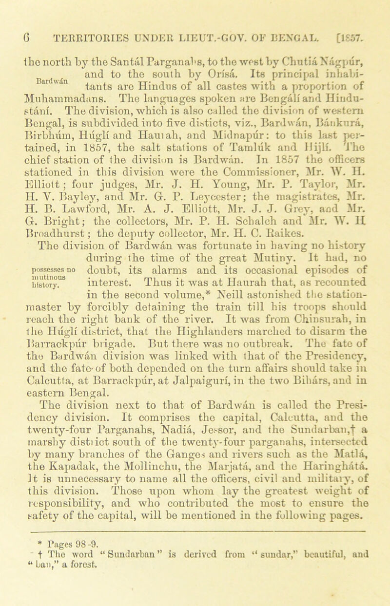 llic north by the San till Parganahs, to the west by Chutia Nagpur, and to the south by Orisa. Its principal inhabi- ar an tants are Hindus of all castes with a proportion of Muhammadans. The languages spoken are Bengali and Hindu- stani. The division, which is also called the division of western. Bengal, is subdivided into five dhticts, viz., Bard wan, Bankura, Birbhum, Hugh and Haul ah, and Midnapur: to this last per- tained, in 1857, the salt stalions of Tamluk and HijlL 'i'he chief station of the division is Bardwan. In 1857 the officers stationed in this division wore the Commissioner, Mr. W. H. Elliott; four judges, Mr. J. H. Young, Mr. P. Taylor, Mr. II. Y. Bayley, and Mr. G. P. Leycester; the magistrates, Mr. H. B. Lawford, Mr. A. J. Elliott, Mr. J. J. Grey, and Mr. G. Bright; the collectors, Mr. P. Id. Sclialch and Mr. W. II Broadhurst; the deputy collector, Mr. H. C. Baikes. The division of Bardwan was fortunate in having no history during Ihe time of the great Mutiny. It had, no possesses no doubt, its alarms and its occasional episodes of History. interest. Thus it was at Haurah that, as recounted in the second volume,* Neill astonished the station- master by forcibly detaining the train till his troops should reach the right bank of the river. It was from Chinsurah, in the Hugli district, that the Highlauders marched to disarm the Barrack pur brigade. But there was no outbreak. The fate of the Bardwan division was linked with that of the Presidency, and the fate-of both depended on the turn affairs should take in Calcutta, at Barrackpur, at Jalpaiguri, in the two Bihars, and in eastern Bengal. The division next to that of Bardwan is called the Presi- dency division. It comprises the capital, Calcutta, and the twenty-four Parganahs, Nadia, Jessor, and the Sundarban,‘j‘ a marshy distiict south of the twenty-four parganahs, intersected by many branches of the Ganges and rivers such as the Matla, the Kapadak, the Mollinchu, the Marjata, and the Haringlnita. It is unnecessary to name all the officers, civil and military, of this division. Those upon whom lay the greatest weight of responsibility, and who contributed the most to ensure the safety of the capital, will be mentioned in the following pages. * Pages 98 -9. t The word “Sundarban” is derived from “ sundar,” beautiful, and “ ban,” a forest.