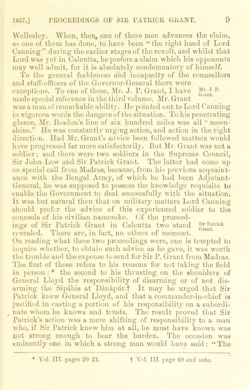 Wellesley. 'When, thou, one of these men advances the claim, as one of them has done, to have been “ the right hand of Lord Canning ” during the earlier stages of the revolt, and whilst that Lord was yet in Calcutta, he prefers a claim which his opponents may w'ell admit, for it is absolutely condemnatory of himself. To the general feebleness and incapacity of the counsellors and staff-officers of the Governor-General there were exceptions. To one of those, Mr. J. P. Grant, I have Mr.^J. P. made special reference in the third volume. Mr. Grant was a man of remarkable ability. He pointed out to Lord Canning in vigorous words the dangers of the situation. To his penetrating glance, Mr. Beadon’s line of six hundred miles was all “moon- shine.” He was constantly urging action, and action in the right direction. Had Mr. Grant’s advice been followed matters would h ive progressed far more satisfactorily. But Mr. Grant was not a soldier; and there were two soldiers in the Supreme Council, Sir John Low and Sir Patrick Grant. The latter had come up on special call from Madras, because, from his previous acquaint- ance with the Bengal Army, of which he had been Adjutant- General, ho was supposed to possess the knowledge requisite to enable the Government to deal successfully -with the situation. It was but natural then that on military matters Lord Canning should prefer the advice of this experienced soldier to the counsels of his civilian namesake. Of the proceed- ings of Sir Patrick Grant in Calcutta two stand Sir Patrick revealed. There are, in fact, no others of moment. On reading what these two proceedings were, one is tempted to inquire whether, to obtain such advice as he gave, it was worth the trouble and the expense to send for Sir P. Grant from Madias. The first of these refers to his reasons for not taking the field in person : * the second to his thrusting on the shoulders of General Lloyd the responsibility of disarming or of not dis- arming the Sipahis at Danapur.f It may be urged that Sir Patrick knew General Lloyd, and that a commander-in-chief is justified in casting a portion of his responsibility on a subordi- nate wliom he knows and trusts. The result proved that Sir Patrick’s action was a mere shifting of responsibility to a man who, if Sir Patrick knew him at all, be must have known was pot strong enough to bear the burden. The occasion was eminently one in which a strong man would havo said : “ The