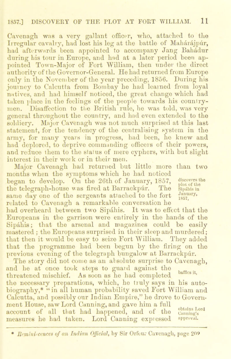 Cavenagh was a very gallant officer, wlio, attached to the Irregular cavalry, had lost his leg at the battle of Maharajptir, had afterwards been appointed to accompany Jang Bahadur during bis tour in Europe, and had at a later period boen ap- pointed Town-Major of Fort William, then under the direct authority of the Governor-General. He had returned from Europe only in the November of the year preceding, 1856. During his journey to Calcutta from Bombay he had learned from loyal natives, and had himself noticed, the great change which had taken place in the feelings of the people towards his counlry- men. Disaffection to the British rule, he was told, was very general throughout the country, and had even extended to the soldiery. Major Cavenagh was not much surprised at this last statement, for the tendency of the centralising system in the army, for many years in progress, had been, ho knew and had deplored, to deprive commanding officers of their powers, and reduce them to the status of mere cyphers, with but slight interest in their work or in their men. Major Cavenagh bad returned but little more than two months when the symptoms which he had noticed began to develop. On the 26th of January, 1857, discovers the the telegraph-house was hred at Barrackpur. I he Sipithtsin same day one of the sergeants attached to the fort fg57uary’ related to Cavenagh a remarkable conversation he had overheard between two Sipahis. It was to effect ihat the Europeans in the garrison were entirely in the hands of the Sipahis; that the arsenal and magazines could be easily mastered ; the Europeans surprised in their sleep and murdered; that then it would be easy to seize Fort William. They added that the programme had been begun by the firing on the previous evening of the telegraph bungalow at Barrackpur. The story did not come as an absolute surprise to Cavenagh, and he at once took steps to guard against the threatened mischief. As soon as he had completed a csit’ the necessary preparations, which, he truly says in his auto- biography,* “in all human probability saved Fort William and Calcutta, and possibly our Indian Empire,” he drove to Govern- ment House, saw Lord Canning, and gave him a full account of all that had happened, and of the omnaig's0^ measures he had taken. Lord Canning expressed approval. * Reminiscences of an Indian Official, by Sir Orfeur Cavenagh, page 209