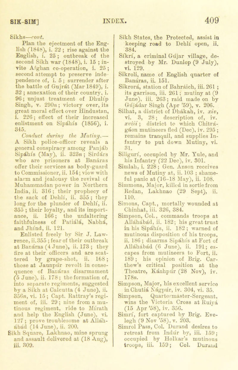 Sikhs—rout. Plan the ejectment of the Eng- lish (184S), i. 22 ; rise against the English, i. 25; outbreak of the second Sikh war (1848), i. 15 ; in- vite Afghan co-operation, i. 25; second attempt to preserve inde- pendence of, i. 5 ; surrender after the battle of Gujrat (Mar 1849), i. 32 ; annexation of their country, i. 96; unjust treatment of Dhuli'p Singh, v. 290n; victory over, its great moral effect over Hindustan, i. 226; effect of their increased enlistment on Sipahi's (1856), i. 345. Conduct durinif the Mutiny.— A Sikh police-officer reveals a general conspiracy among Panjab Sipahi's (May), ii. 323n ; Sirdars who are prisoners at Banaras offer their services as body-guard to Commissioner, ii. 154; view with alarm and jealousy the revival of Muhammadan power in Northern India, ii. 316; their prophecy of the sack of Dehli, ii. 355 ; they long for the plunder of Dehli, ii. 355 ; their loyalty, and its import- ance, ii. 166; the unfaltering faithfulness of Patiala, Nabha, and Jhind, ii. 121. Enlisted freely by Sir J. Law- rence, ii.355 ; fear of their outbreak at Banaras (4 June), ii. 173 ; they fire at their officers and are scat- tered by grape-shot, ii. 168; those at Jaunpur revolt in conse- quence of Banaras disarmament (5 June), ii. 178; the formation of, into separate regiments, suggested by a Sikh at Calcutta (4 June), ii. 356n, vi. 15; Capt. Rattray’s regi- ment of, iii. 29; nine from a mu- tinous regiment, ride to Mirath and help the English (June), vi. 127 ; prove troublesome at Allah- abad (14 June), ii. 200. Sikh Square, Lakhnao, mine sprung and assault delivered at (18 Aug), iii. 309. Sikh Statos, the Protected, assist in keeping road to Dehli open, ii. 384. Sfkrf, a criminal Gujar village, de- stroyed by Mr. Dunlop (9 July), vi. 129. Sikroli, name of English quarter of Banaras, ii. 151. Sikrora, station of Bahraich, iii. 261 ; its garrison, iii. 261; mutiny at (9 June), iii. 263; raid made on by Gujadar Singh (Apr ’59), v. 206. Silhat, a district of Dhakah, iv. xiv, vi. 3, 28; description of, iv. xviii; district to which Chitra- gaon mutineers fled (Dec), iv. 295 ; remains tranquil, and supplies In- fantry to put down Mutiny, vi. 31. Siligurf, occupied by Mr. Yule, and his Infantry (22 Dec), iv. 301. Simlah, i. 228; Gen. Anson receives news of Mutiny at, ii. 103 ; shame- ful panic at (16-18 May), ii. 108. Simmons, Major, killed in sortie from Redan, Lakhnao (29 Sept), ii. 110. Simons, Capt., mortally wounded at Chinhat, iii. 326, 384. Simpson, Col., commands troops at Allahabad, ii. 182; his great trust in his Sipahi's, ii. 182 ; warned of mutinous disposition of his troops, ii. 186 ; disarms Sipahi's at Fort of Allahabad (6 June), ii. 191; es- capes from mutineers to Fort, ii. 189; his opinion of Brig. Car- thew’s critical position at the Theatre, Kanhpur (28 Nov), iv. 178n. Simpson, Major, his excellent service inChutia Nagpur, iv. 304, vi. 35. Simpson, Quartormaster-Sorgeant, wins the Victoria Cross at Ruiya (15 Apr ’58), iv. 356. Simri, fort captured by Brig. Evo- legh (9 Nov ’58), v. 203. Simrol Pass, Col. Durand desires to retreat from Indur by, iii. 159; occupied by Holkar’s mutinous troops, iii. 159; Col. Durand