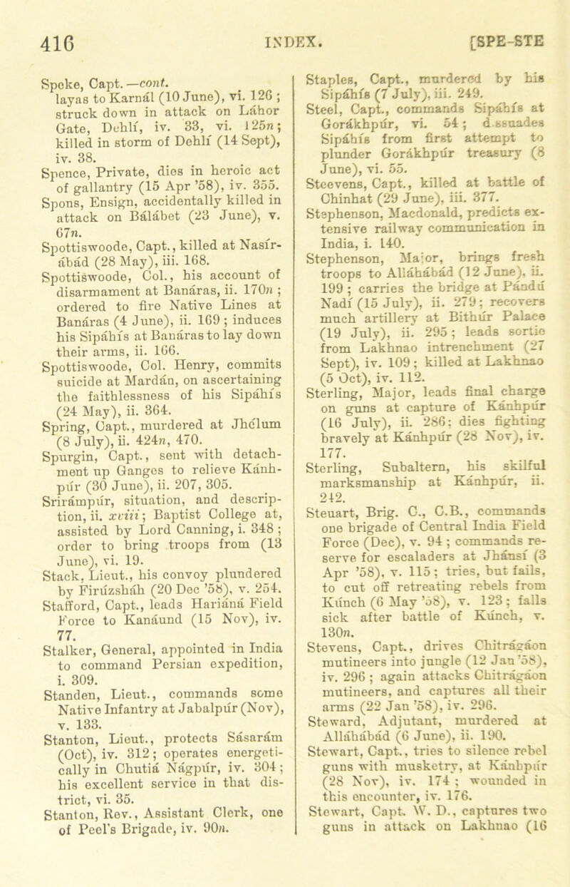 Spoke, Capt. —cont. layas to Kama! (10 June), vi. 126 ; struck down in attack on Lahor Gate, Deh.li, iv. 33, vi. I25n; killed in storm of Dehlf (14 Sept), iv. 38. Spence, Private, dies in heroic act of gallantry (15 Apr ’58), iv. 355. Spons, Ensign, accidentally killed in attack on Balabet (23 June), v. 67n. Spottiswoode, Capt., killed at Nasfr- abad (28 May), iii. 168. Spottiswoode, Col., his account of disarmament at Banaras, ii. 170n ; ordered to fire Native Lines at Banaras (4 June), ii. 169 ; induces his Sipahfs at Banaras to lay down their arms, ii. 166. Spottiswoode, Col. Henry, commits suicide at Mardan, on ascertaining the faithlessness of his Sipahfs (24 May), ii. 364. Spring, Capt., murdered at Jhelum (8 July), ii. 424n, 470. Spurgin, Capt., sent with detach- ment up Ganges to relieve Kanh- pur (30 June), ii. 207, 305. Srirampur, situation, and descrip- tion, ii. xviii; Baptist College at, assisted by Lord Canning, i. 348 ; order to bring troops from (13 June), vi. 19. Stack, Lieut., his convoy plundered by Firuzshah (20 Dec ’58), v. 254. Stafford, Capt., leads Hariana Field Force to Kanaund (15 Nov), iv. 77. Stalker, General, appointed in India to command Persian expedition, i. 309. Standen, Lieut., commands some Native Infantry at Jabalpur (Nov), v. 133. Stanton, Lieut., protects Sasaram (Oct), iv. 312 ; operates energeti- cally in Chutia Nagpur, iv. 304; his excellent service in that dis- trict, vi. 35. Stanton, Rev., Assistant Clerk, one of Peel's Brigade, iv. 90«. Staples, Capt., murdered by his Sipdhfs (7 July), iii. 249. Steel, Capt., commands Sipahfs at Gordkhpur, vi. 54; d ssuades Sipdhfs from first attempt to plunder Gorakhpur treasury (8 June), vi. 55. Stcevens, Capt., killed at battle of Chinhat (29 June), iii. 377. Stephenson, Macdonald, predicts ex- tensive railway communication in India, i. 140. Stephenson, Ma:or, brings fresh troops to Allahabad (12 June), ii. 199 ; carries the bridge at Pandu Nadi (15 July), ii. 279; recovers much artillery at Bithur Palace (19 July), ii. 295; leads sortie from Lakhnao intrenchment (27 Sept), iv. 109; killed at Lakhnao (5 Oct), iv. 112. Sterling, Major, leads final charge on guns at capture of Kanhpur (16 July), ii. 286; dies fighting bravely at Kanhpur (28 Nov), iv. 177. Sterling, Subaltern, his skilful marksmanship at Kanhpur, ii. 212. Steuart, Brig. C., C.B., commands one brigade of Central India Field Force (Dec), v. 94 ; commands re- serve for escaladers at Jhansf (3 Apr ’58), v. 115; tries, but fails, to cut off retreating rebels from Kiinch (6 May ’58), v. 123 ; falls sick after battle of Kunch, v. 130n. Stevens, Capt., drives Chitrasaon mutineers into jungle (12 Jan ’58), iv. 296 ; again attacks Chitragaon mutineers, and captures all their arms (22 Jan ’58), iv. 296. Steward, Adjutant, murdered at Allahabad (6 June), ii. 190. Stewart, Capt., tries to silence rebel guns with musketry, at Kanhpiir (28 Nov), iv. 174 ; wounded in this encounter, iv. 176. Stewart, Capt W. D., captures two guns in attack on Lakhnao (16