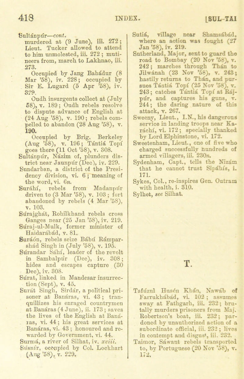 Suit i£n p ur—con t. murdered at (9 June), iii. 272; Lieut. Tucker allowed to attend to him unmolested, iii. 272 ; muti- neers from, march to Lakhnao, iii. 273. Occupied by Jang Bahadur (8 Mar ’58), iv. 228; occupied by Sir E. Lugard (5 Apr ’58), iv. 329. Oudh insurgents collect at (July 58), v. 189; Oudh rebels resolve to dispute advance of English at (24 Aug ’58), v. 190; rebels com- pelled to abandon (28 Aug ’58), v. 190. Occupied by Brig. Berkeley (Aug ’58), v. 196; Tantia Topi goes there (11 Oct ’58), v. 308. Sultanpiir, Nazim of, plunders dis- trict near Jaunpur (Dec), iv. 229. Sundarban, a district of the Presi- dency division, vi. 6 ; meaning of the word, vi. Gw. Surahi, robels from Madanpur driven to (3 Mar ’58), v. 103 ; fort abandoned by rebels (4 Mar ’58), v. 103. Surajghat, Rohilkhand rebels cross Ganges near (25 Jan ’58), iv. 219. Suraj-ul-Mulk, former minister of Haidarabad, v. 81. Suraon, rebels seize Babu Rampar- shad Singh in (July ’58), v. 195. Surandar Sain, leader of the revolt in Sambalpifr (Dec), iv. 308; hides and escapes capture (30 Dec), iv. 308. Surat, linked in Mandesar insurrec- tion (Sept), v. 45. Surat Singh, Sirdar, a political pri- soner at Banaras, vi. 43; tran- quillizes his enraged countrymen at Banaras (4 June), ii. 173 ; saves the lives of the English at Bana- ras, vi. 44; his great services at Banaras, vi. 43 ; honoured and re- warded by Government, vi. 44. Surma, a river of Silhat, iv. xviii. Susnfr, occupied by Col. Lockhart (Aug ’68), v. 229. Suti£, village near Shamsdbad, where an action was fought (27 Jan ’58), iv. 219. Sutherland, Major, sent to guard the road to Bombay (20 Nov ’58), v. 242; marches through Than to Jilwanah (23 Nov ’58), v. 243; hastily returns to Thin, and pur- sues Tantia Topi (25 Nov ’58), v. 243; catches Tantia Topi at Raj- pur, and captures his guns, v. 244; the daring nature of this attack, v. 267. Sweeny, Lieut., I.N., his dangerous service in landing troops near Ka- rachi, vi. 172; specially thanked by Lord Elphinstone, vi. 172. Sweetenham, Lieut., one of five who charged successfully hundreds of armed villagers, iii. 230a. Sydenham, Capt., tells the Nizam that he cannot trust Sipaln's, i. 171. Sykes, Col., re-inspire3 Gen. Outram with health, i. 310. Sylhet, see Silhat. T. Tafiizul Husdn Khan, Nawab of Farrukhabad, vi. 102 ; assumes sway at Fathgarh, iii. 232; bru- tally murders prisoners from Maj. Robertson’s boat, iii. 232; par- doned by unauthorized action of a subordinate official, iii. 232 ; lives in contempt and disgus1, iii. 232. Taiinor, Sawant rebels transported to, by Portuguese (20 Nov ’58), v. 172.