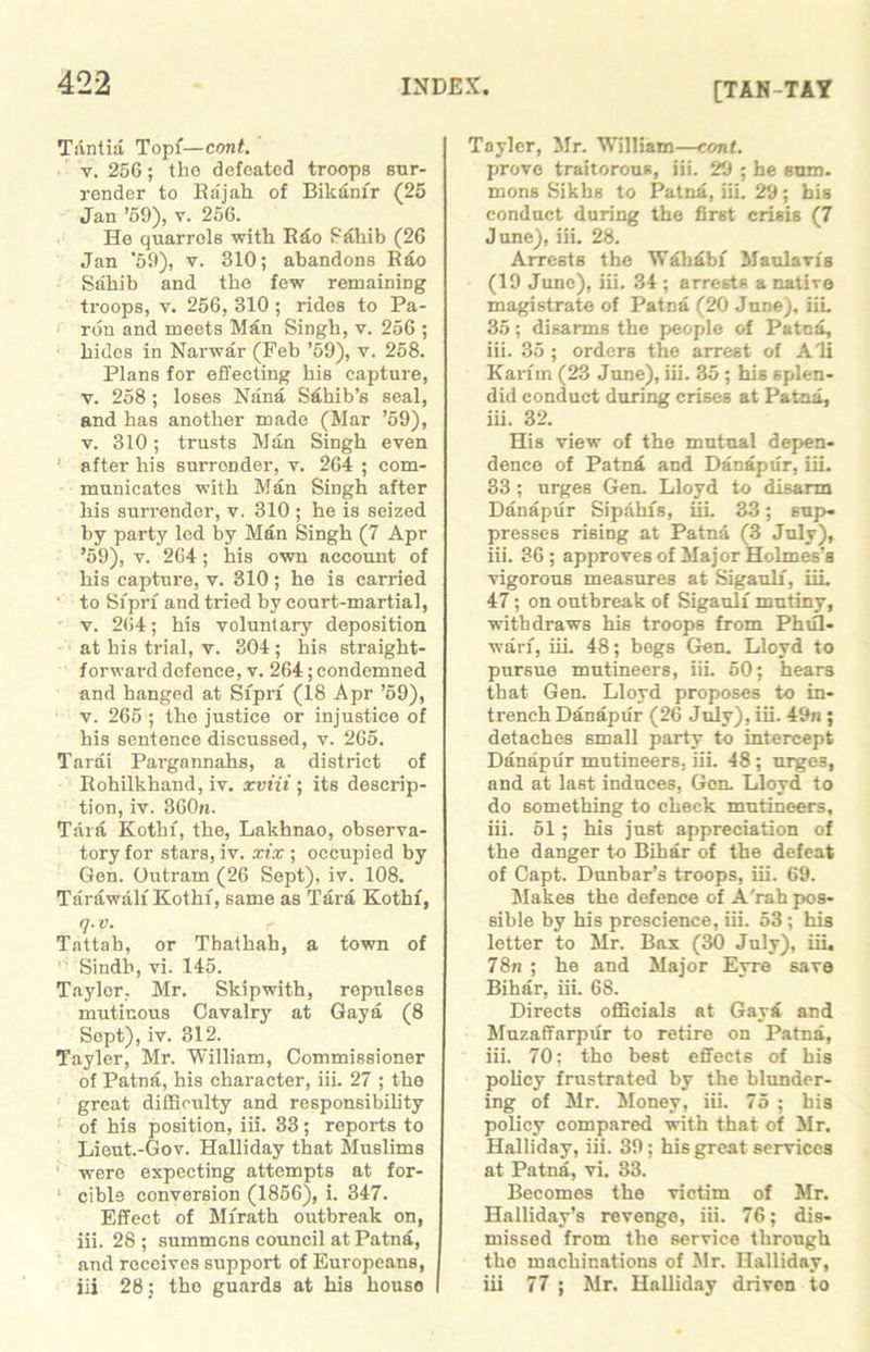 [TAN-TAY Tantia Topf—cont. v. 256; the defeated troops sur- render to Rajah of Bikam'r (25 Jan ’59), v. 256. He quarrels with Rdo Pahib (26 Jan ’59), v. 310; abandons Rao Sahib and the few remaining troops, y. 256, 310 ; rides to Pa- rdn and meets Man Singh, v. 256 ; hides in Narwar (Feb ’59), v. 258. Plans for effecting his capture, v. 258 ; loses Nana Sahib’s seal, and has another made (Mar ’59), v. 310; trusts Man Singh even ' after his surrender, v. 264 ; com- municates with Man Singh after his surrender, v. 310 ; he is seized by party led by Man Singh (7 Apr ’59), v. 264; his own account of his capture, v. 310 ; he is carried to Siprf and tried by court-martial, v. 264; his voluntary deposition at his trial, v. 804 ; his straight- forward defence, v. 264; condemned and hanged at Siprf (18 Apr ’59), v. 265 ; the justice or injustice of his sentence discussed, v. 265. Tarai Pargannahs, a district of Rohilkhand, iv. xviii; its descrip- tion, iv. 360n. Tara Kotin, the, Lakhnao, observa- tory for stars, iv. xix ; occupied by Gen. Outram (26 Sept), iv. 108. Tarawalf Kothf, same as Tara Kothf, q.v. Tattah, or Tbathah, a town of Sindh, vi. 145. Taylor, Mr. Skipwith, repulses mutinous Cavalry at Gaya (8 Sept), iv. 312. Tayler, Mr. William, Commissioner of Patna, his character, iii. 27 ; the great difficulty and responsibility of his position, iii. 33; reports to Lieut.-Gov. Halliday that Muslims were expecting attempts at for- 1 cible conversion (1856), i. 347. Effect of Mfrath outbreak on, iii. 28 ; summons council at Patna, and receives support of Europeans, iii 28; tho guards at his house Tayler, Mr. William—cont. prove traitorous, iii. 29 ; he sum. mons Sikhs to Patna, iii. 29; bis conduct during the first crisis (7 June), iii. 28. Arrests the Wahdbf Maulavfs (19 June), iii. 34 ; arrests a native magistrate of Patna (20 June), iii, 35; disarms the people of Patna, iii. 35 ; orders the arrest of Ali Karim (23 June), iii. 35 ; his splen- did conduct during crises at Patna, iii. 32. His view of the mutual depen- dence of Patna and Danaptir, iii. 33 ; urges Gen. Lloyd to disarm Danaptir Sipahfs, iii. 33; sup- presses rising at Patna (3 July), iii. 36 ; approves of Major Holmes’s vigorous measures at Sigaulf, iii. 47 ; on outbreak of Sigaulf mutiny, withdraws his troops from Phifl- warf, iii. 48; begs Gen. Lloyd to pursue mutineers, iii. 50; hears that Gen. Lloyd proposes to in- trench Danaptir (26 July), iii. 49n; detaches small party to intercept Danaptir mutineers, iii. 48 ; urges, and at last induces, Gen Lloyd to do something to check mutineers, iii. 51; his just appreciation of the danger to Bihar of the defeat of Capt. Dunbar’s troops, iii. 69. Makes the defence of A'rah pos- sible by his prescience, iii. 53 ; his letter to Mr. Bax (30 July), iii, 78n ; he and Major Eyre save Bihar, iii. 68. Directs officials at GayS and Muzaffarpur to retire on Patna, iii. 70; tho best effects of his policy frustrated by the blunder- ing of Mr. Money, iii. 75 ; his policy compared with that of Mr. Halliday, iii. 39 ; his great services at Patna, vi. 33. Becomes the victim of Mr. Halliday’s revenge, iii. 76; dis- missed from the service through the machinations of Mr. Halliday, iii 77 ; Mr. Halliday driven to