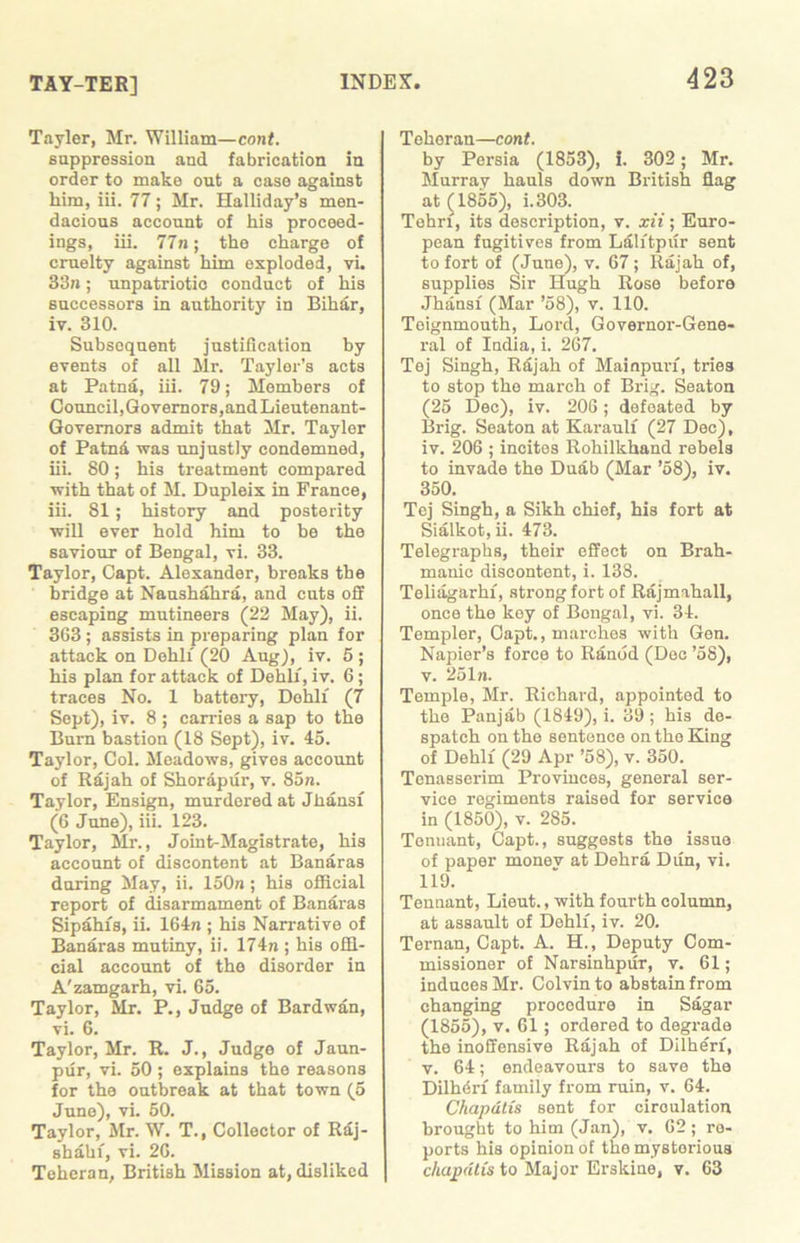 TAY-TER] Tayler, Mr. William—cont. suppression and fabrication in order to make out a case against him, iii. 77; Mr. Halliday’s men- dacious account of his proceed- ings, iii. 77n; the charge of cruelty against him exploded, vi. 33n; unpatriotic conduct of his successors in authority in Bihar, iv. 310. Subsequent justification by events of all Mr. Taylor’s acts at Patna, iii. 79; Members of Council, Governors, and Lieutenant- Governors admit that Mr. Tayler of Patnd was unjustly condemned, iii. 80; his treatment compared with that of M. Dupleix in France, iii. 81 ; history and posterity will ever hold him to be the saviour of Bengal, vi. 33. Taylor, Capt. Alexander, breaks the bridge at Naushahra, and cuts off escaping mutineers (22 May), ii. 363 ; assists in preparing plan for attack on Dehli (20 Aug), iv. 5 ; his plan for attack of Dehli, iv. 6; traces No. 1 battery, Dehli (7 Sept), iv. 8 ; carries a sap to the Bum bastion (18 Sept), iv. 45. Taylor, Col. Meadows, gives account of Rajah of Shorapur, v. 85n. Taylor, Ensign, murdered at Jhansi (6 June), iii. 123. Taylor, Mr., Joint-Magistrate, his account of discontent at Banaras daring May, ii. 150a; his official report of disarmament of Banaras Sipahis, ii. 164n ; his Narrative of Banaras mutiny, ii. 174n; his offi- cial account of the disorder in A'zamgarh, vi. 65. Taylor, Mr. P., Judge of Bard wan, vi. 6. Taylor, Mr. R. J., Judge of Jaun- pur, vi. 50 ; explains the reasons for the outbreak at that town (5 Juno), vi. 50. Taylor, Mr. W. T., Collector of Raj- shahi, vi. 26. Teheran, British Mission at, disliked Teheran—cont. by Persia (1853), i. 302; Mr. Murray hauls down British flag at (1855), i.303. Tehri, its description, v. xii; Euro- pean fugitives from Lalitpur sent to fort of (June), v. 67 ; Rajah of, supplies Sir Hugh Rose before Jhansi (Mar ’58), v. 110. Teignmouth, Lord, Governor-Gene- ral of India, i. 267. Tej Singh, Rajah of Mainpun, tries to stop the march of Brig. Seaton (25 Dec), iv. 206; defeated by Brig. Seaton at Karaulf (27 Dec), iv. 206 ; incites Rohilkhand rebels to invade the Duab (Mar ’58), iv. 350. Tej Singh, a Sikh chief, his fort at Sialkot, ii. 473. Telegraphs, their effect on Brah- manic discontent, i. 138. Teliagarhi, strong fort of Rajmahall, once the key of Bongal, vi. 34. Templer, Capt., marches with Gen. Napier’s force to Ranod (Dec ’58), v. 251n. Temple, Mr. Richard, appointed to the Panjab (1849), i. 39 ; his de- spatch on the sentence on tho King of Dehli (29 Apr ’58), v. 350. Tenasserim Provinces, general ser- vice regiments raised for service in (1850), v. 285. Tennant, Capt., suggests the issue of paper monev at Dehra Dun, vi. 119. Tennant, Lieut., with fourth column, at assault of Dehli, iv. 20. Ternan, Capt. A. H., Deputy Com- missioner of Narsinhpur, v. 61; induces Mr. Colvin to abstain from changing procedure in Sagar (1855), v. 61 ; ordered to degrade the inoffensive Rajah of Dilheri, v. 64; endeavours to save the Dilheri family from ruin, v. 64. Chapdtis sent for circulation brought to him (Jan), v. 62; re- ports his opinion of the mystorious chapdtis to Major Erskine, v. 63