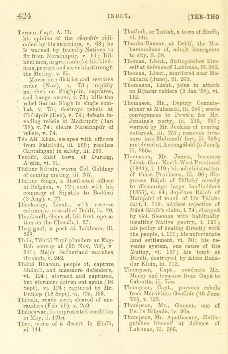 [TER-THO Ternan, Capt. A. II. his opinion of the chapatis ridi- culed by his superiors, v. 63 ; ho is 'warned by friendly Natives to fly from Narsinhpur, v. 64; Dil- he'rf men, in gratitude for his kind- ness,protect and servehim through the Mutiny, v. 65. Moves into district and restores order (Nov), v. 73 ; rapidly marches on Singhpur, captures, and hangs owner, v. 73; kills the ‘ rebel Ganjan Singh in single com- bat, v. 73; destroys rebels at Chfrdpur (Dec), v. 74; defeats in- vading rebels at Madanpur (Jan ’58), v. 74; clears Narsinhpur of rebels, v. 74. Te'z All Khan, escapes ■with officers from Faizabad, iii. 269; reaches Captainganj in safety, iii. 269. Tezpur, chief town of Durang, A'sam, vi. 31. Tbakur Narain, warns Col. Goldney of coming mutiny, iii. 267. Thakur Singh, a disaffected officer at Belgaon, v. 22 ; sent with his company of Sipahis to Badamf (2 Aug), v. 22. Thackeray, Lieut., with reserve column, at assault of Dehli, iv. 20. Thackwell, General, his first opera- tion on the Chenab, i. 27. Thag gaol, a post at Lakhnao, iii. 298. Than, Tsmtia Topf plunders an Eng- lish convoy at (23 Nov, ’58), v 241; Major Sutherland marches through, v. 242. Thana Bhawan, people of, capture Shamlf, and massacre defenders, vi. 124 ; stormed and captured, but stormers driven out again (16 Sept), vi. 124 ; captured by Mr. Dunlop (18 Sept), vi. 125, 133. Thanali, roads near, cleared of ma- rauders (Feb ’59), v. 259. Thaneswar, its unprotected condition in May, ii. 121n. Thar, name of a desert in Sindh, vi. 144. Thathah, or Tattah, a town of Sindh, vi. 145. Thauba-Bazaar, at Dehli, the Mu- hammadans of, admit insurgents to city, ii. 58. Thomas, Lieut., distinguishes him- self at defence of Lakhnao, iii. 385. Thomas, Lieut., murdered near Mo- hadaba (June), iii. 269. Thomason, Lieut., joins in attack on Bijnaur raiders (9 Jan ’58), vi. 112. Thomason, Mr., Deputy Commis- sioner at Muhamdi, iii. 256 ; sends conveyances to Powain for Mr. Jenkins’s party, iii. 215, 257; warned by Mr. Jenkins of coming outbreak, iii. 257 ; removes trea- sure into Muhamdi fort, iii. 258 ; murdered at Aurangabad (5 June), iii. 260n. Thomason, Mr. James, becomes Lieut.-Gov. North-West Provinces (1844), i. 119 ; his administration of those Provinces, iii. 96 ; dis- graces Rajah of Dilheri merely to discourage large landholders (1855), y. 64; deprives Rajah of Mainpurf of much of his Taluk - darf, i. 119 ; advises rejection of Nana Sahib’s claim, L 74 ; charged by Col. Sleeman with habitually insulting Native gentry, i. 121 ; his policy of dealing directly with the people, i. Ill; his unfortunate land settlement, vi. 50; his re- venue system, one cause of the Mutiny, vi. 167; his tomb at Bareli, destroyed by Khan Baha- dur Khan, iii. 212. Thompson, Capt., conducts Mr. Money and treasure from Gaya to Calcutta, iii. 75n. Thompson, Capt., pursues rebels from Morar into Gwaliar (16 Juno ’58), v. 152. Thompson, Mr., Gunner, one of Peel’s Brigade, iv. 90n. Thompson, Sir. Apothecary, distin- guishes himself at defence of Lakhnao, iii. 386.