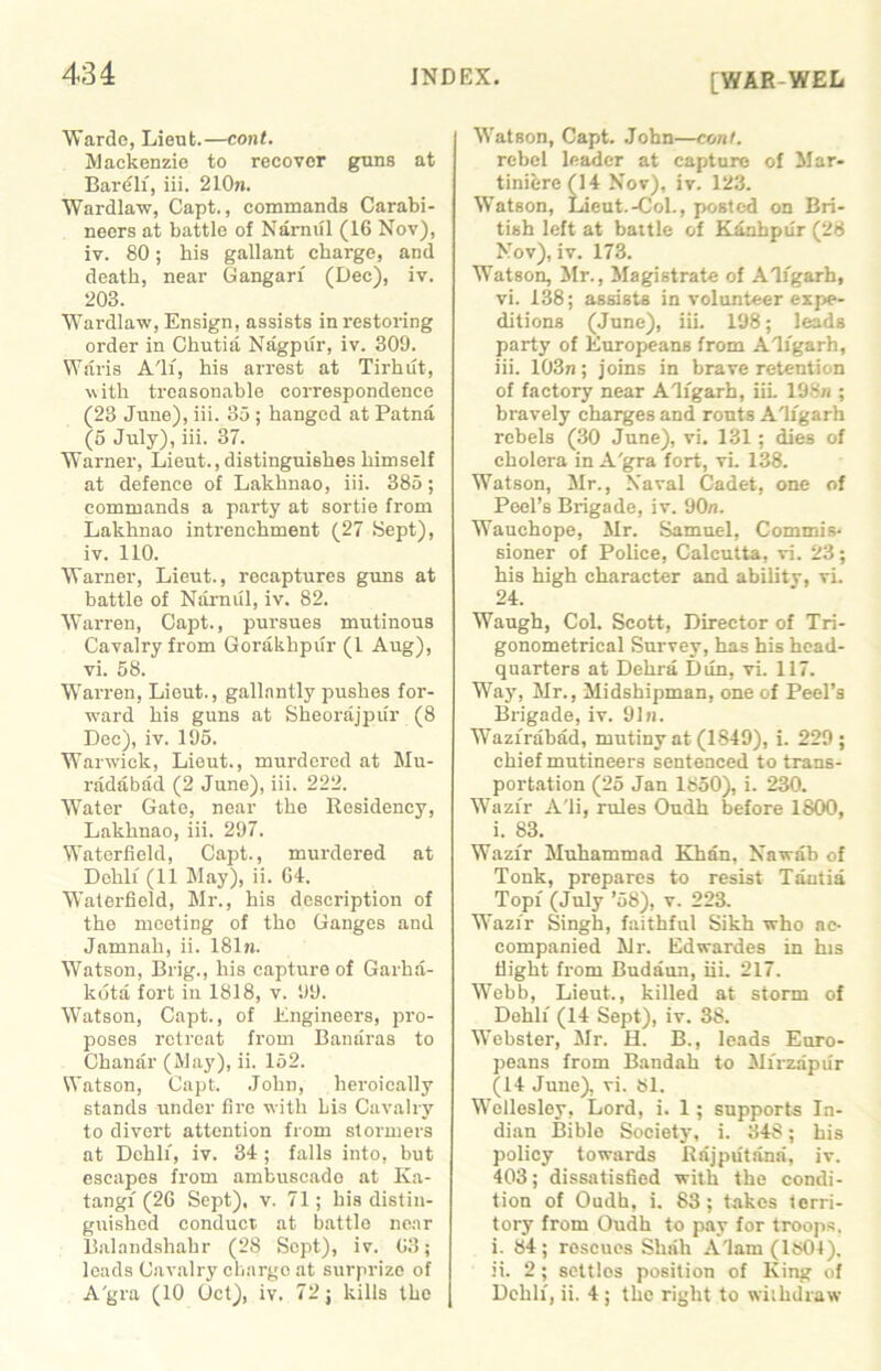 [WAR WEL Warde, Lieut.—cont. Mackenzie to recover guns at Bareli, iii. 210n. Wardlaw, Capt., commands Carabi- neers at battle of Narmil (16 Nov), iv. 80; his gallant charge, and death, near Gangarf (Dec), iv. 203. Wardlaw, Ensign, assists in restoring order in Chutia Nagpur, iv. 309. Waris All, his arrest at Tirhut, with treasonable correspondence (23 June), iii. 85 ; hanged at Patna (5 July), iii. 37. Warner, Lieut.,distinguishes himself at defence of Lakhnao, iii. 385 ; commands a party at sortie from Lakhnao intrenchment (27 Sept), iv. 110. Warner, Lieut., recaptures guns at battle of Narmil, iv. 82. Warren, Capt., pursues mutinous Cavalry from Gorakhpur (1 Aug), vi. 58. Warren, Lieut., gallantly pushes for- ward his guns at Sheorajpur (8 Dec), iv. 195. Warwick, Lieut., murdered at Mu- radabad (2 June), iii. 222. Water Gate, near the Residency, Lakhnao, iii. 297. Waterfield, Capt., murdered at Dehli (11 May), ii. 64. Waterfield, Mr., his description of the meeting of tho Ganges and Jamnah, ii. 181n. Watson, Brig., his capture of Garha- kota fort in 1818, v. 99. Watson, Capt., of Engineers, pro- poses retreat from Banaras to Chanar (May), ii. 152. Watson, Capt. John, heroically stands under fire with Lis Cavalry to divert attention from stormers at Dehli, iv. 34 ; falls into, but escapes from ambuscado at Ka- tangf (26 Sept), v. 71; his distin- guished conduct at battle near Balandshahr (28 Sept), iv. 63; loads Cavalry charge at surprize of A'gra (10 Oct), iv. 72; kills the Watson, Capt. John—coni. rebel leader at capture of Mar- tinibre (14 Nov), iv. 123. Watson, Lieut.-Col., posted on Bri- tish left at battle of Krinhpur (28 Nov), iv. 173. Watson, Mr., Magistrate of Aligarh, vi. 138; assists in volunteer expe- ditions (June), iii. 198; leads party of Europeans from Aligarh, iii. 103n; joins in brave retention of factory near Aligarh, iii. 19Sn ; bravely charges and routs Aligarh rebels (30 June), vi. 131; dies of cholera in A'gra fort, vi. 138. Watson, Mr., Naval Cadet, one of Peel’s Brigade, iv. 90n. Wauchope, Mr. Samuel, Commis- sioner of Police, Calcutta, vi. 23; his high character and abilitv, vi. 24. Waugh, Col. Scott, Director of Tri- gonometrical Survey, has his head- quarters at Delira Dun, vi. 117. Way, Mr., Midshipman, one of Peel’s Brigade, iv. 9In. Wazfrabad, mutiny at (1849), i. 229; chief mutineers sentenced to trans- portation (25 Jan 1850), i. 230. Wazfr A'li, rules Oudh before 1800, i. 83. Wazfr Muhammad Khan. Nawab of Tonk, prepares to resist Tantia Topi (July ’58), v. 223. Wazfr Singh, faithful Sikh who ac- companied Mr. Edwardes in his flight from Budriun, iii. 217. Webb, Lieut., killed at storm of Dehli (14 Sept), iv. 38. Webster, Mr. H. B., leads Euro- peans from Bandah to Mfrzapur (14 June), vi. 81. Wellesley, Lord, i. 1; supports In- dian Bible Society, i. 348; his policy towards Rrijputanri, iv. 403; dissatisfied with the condi- tion of Oudh, i. 83; takes terri- tory from Oudh to pay for troops. i. 84; rescues Shrill A'lam (1804). ii. 2 ; settlos position of King of Dehli, ii. 4 ; the right to withdraw