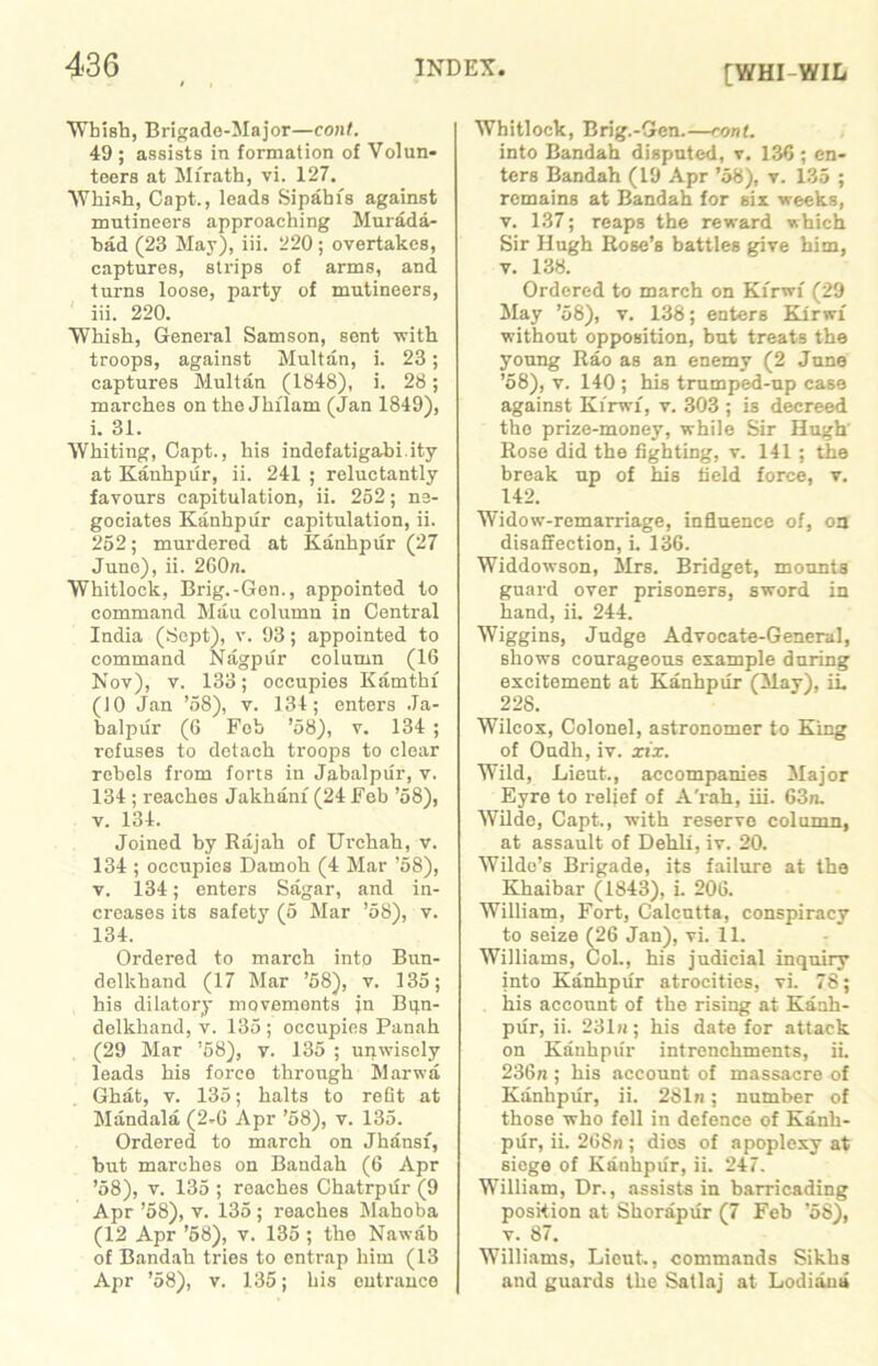 [WHI-WIL Wbish, Brigade-Major—cont. 49 ; assists in formation of Volun- teers at Mfrath, vi. 127. Whish, Capt., leads Sipahis against mutineers approaching Murada- bad (23 May), iii. 220; overtakes, captures, strips of arms, and turns loose, party of mutineers, iii. 220. Whisk, General Samson, sent with troops, against Multan, i. 23; captures Multan (1848), i. 28; marches on the Jhi'lam (Jan 1849), i. 31. Whiting, Capt., his indefatigabi ity at Kanhpur, ii. 241 ; reluctantly favours capitulation, ii. 252; ne- gociates Kanhpur capitulation, ii. 252; murdered at Kanhpur (27 June), ii. 2G0n. Whitlock, Brig.-Gen., appointed to command Mau column in Central India (Sept), v. 93; appointed to command Nagpur column (16 Nov), v. 133; occupies Kamthf (JO Jan ’58), v. 134; enters Ja- balpur (6 Fob ’58), v. 134 ; refuses to detach troops to clear rebels from forts in Jabalpur, v. 134 ; reaches Jakhanx (24 Feb ’58), v. 134. Joined by Rajah of Urchah, v. 134 ; occupies Damoh (4 Mar ’58), v. 134; enters Sagar, and in- ci-eases its safety (5 Mar ’58), v. 134. Ordered to march into Bun- delkhand (17 Mar ’58), v. 135; his dilatory movements jn Bqn- delkkand, v. 135 ; occupies Panah (29 Mar ’58), v. 135 ; unwisely leads his forco through Marwa Ghat, v. 135; halts to refit at Mandala (2-G Apr ’58), v. 135. Ordered to march on Jhansx, but mai’ches on Bandah (6 Apr ’58), v. 135 ; reaches Chatrpur (9 Apr ’58), v. 135; reaches Mahoba (12 Apr ’58), v. 135 ; the Nawab of Bandah tries to enti'ap him (13 Apr ’58), v. 135; his euti'ance Whitlock, Brig.-Oen.—cont. into Bandah disputed, v. 136 ; en- ters Bandah (19 Apr ’58), v. 135 ; remains at Bandah for six weeks, v. 137; reaps the reward which Sir Hugh Rose’s battles give him, v. 138. Ordered to march on Kxrwi (29 May ’58), v. 138; enters Kxrwx without opposition, but treats the youxxg Rao as an enemy (2 June ’58), v. 140 ; his trumped-up case against Kxrwx, v. 303 ; is decreed the prize-money, while Sir Hugh’ Rose did the fighting, v. 141 ; the break up of his field force, v. 142. Widow-remarriage, influence of, on disaffection, i, 136. Widdowson, Mrs. Bridget, moxmts guard over prisoners, sword in hand, ii. 244. Wiggins, Judge Advocate-General, shows courageous example during excitement at Kanhpiir (May), ii. 228. Wilcox, Colonel, astronomer to King of Oudh, iv. xix. Wild, Lieut., accompanies Major Eyre to relief of A'x-ak, iii. 63n. Wilde, Capt., with reserve column, at assault of Dehli, iv. 20. Wilde’s Brigade, its failure at the Khaibar (1843), L 20G. William, Fort, Calcutta, conspiracy to seize (26 Jan), vi. 11. Williams, Col., his judicial inquiry into Kanhpur atrocities, vi. 78; his account of the rising at Kanh- pur, ii. 231n; his date for attack on Kanhpur intrenchments, ii. 236n ; his account of massacre of Kanhpur, ii. 281n; number of those who fell in defence of Kanh- pur, ii. 268n ; dies of apoplexy at siege of Kanhpur, ii. 247. William, Dr., assists in barricading position at Shorapxir (7 Feb ’58), v. 87. Williams, Lieut., commands Sikhs and guai'ds the Satlaj at Lodi an a