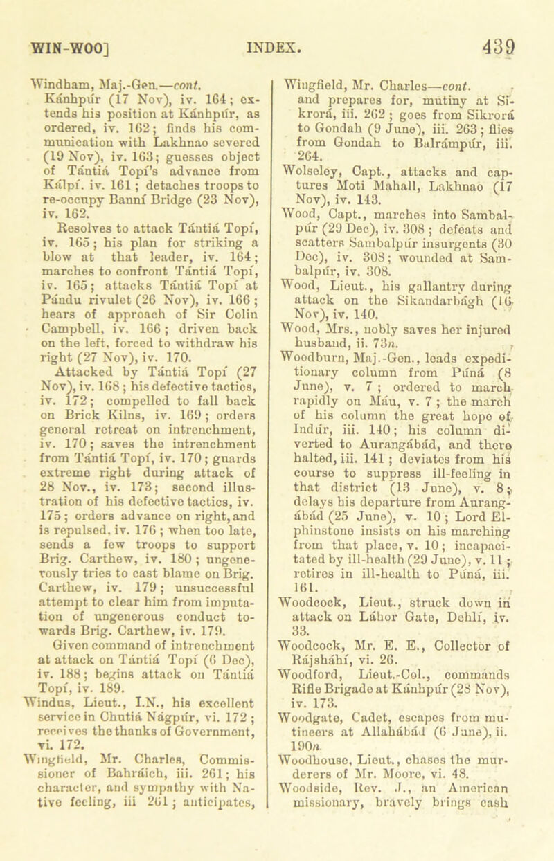 Windham, Maj.-Gen.—cont. Kanhpiir (17 Nov), iv. 1G4; ex- tends his position at Kanhpiir, as ordered, iv. 162; finds his com- munication with Lakhnao severed (19 Nov), iv. 103; guesses object of Tantia Topf’s advance from Kalpi. iv. 161; detaches troops to re-oceupy Bannf Bridge (23 Nov), iv. 162. Resolves to attack Tantia Topi, iv. 165; his plan for striking a blow at that leader, iv. 164; marches to confront Tantia Topi, iv. 165; attacks Tantia Topi at Pandu rivulet (26 Nov), iv. 166 ; hears of approach of Sir Colin • Campbell, iv. 166; driven back on the left, forced to withdraw his right (27 Nov), iv. 170. Attacked by Tantia Topi (27 Nov), iv. 168; his defective tactics, iv. 172; compelled to fall back on Brick Kilns, iv. 169; orders general retreat on intrenchment, iv. 170; saves the intrenchment from Tantia Topi, iv. 170; guards extreme right during attack of 28 Nov., iv. 173; second illus- tration of his defective tactics, iv. 175; orders advance on right, and is repulsed, iv. 176 ; when too late, sends a few troops to support Brig. Carthew, iv. 180 ; ungene- rously tries to cast blame on Brig. Carthew, iv. 179; unsuccessful attempt to clear him from imputa- tion of ungenerous conduct to- wards Brig. Carthew, iv. 179. Given command of intrenchment at attack on Tantia Topi (6 Dec), iv. 188; begins attack on Tantia Topi, iv. 189. Windus, Lieut., I.N., his excellent service in Chutia Nagpur, vi. 172 ; receives the thanks of Government, vi. 172. Wingfield, Mr. Charles, Commis- sioner of Baliraich, iii. 261; his character, and sympathy with Na- tive feeling, iii 261; anticipates, Wingfield, Mr. Charles—cont. and prepares for, mutiny at Si- krora, iii. 262 ; goes from Sikrora to Gondah (9 June), iii. 263 ; flies from Gondah to Balrampiir, iii. 264. Wolseley, Capt., attacks and cap- tures Moti Mahall, Lakhnao (17 Nov), iv. 143. Wood, Capt., marches into Sambal- pur (29 Dec), iv. 308 ; defeats and scatters Sanibalpiir insurgents (30 Dec), iv. 308; wounded at Sam- balpiir, iv. 308. Wood, Lieut., his gallantry during attack on the Sikandarbagh (16- No v), iv. 140. Wood, Mrs., nobly saves her injured husband, ii. 73n. , Woodburn, Maj.-Gen., loads expedi- tionary column from Puna (8 June), v. 7 ; ordered to march rapidly on Mau, v. 7 ; the march of his column the great hope ofr Indiir, iii. 140; his column di- verted to Aurangabad, and there halted, iii. 141 ; deviates from his course to suppress ill-feeling in that district (13 June), v. 8 delays his departure from Aurang- abad (25 Juno), v. 10 ; Lord £1- phinstone insists on his marching from that place, v. 10; incapaci- tated by ill-health (29 June), v. 11; retires in ill-health to Puna, iii. 161. Woodcock, Lieut., struck down in attack on Labor Gate, Dehli, iv. 33. Woodcock, Mr. E. E., Collector of Rajshahf, vi. 26. Woodford, Lieut.-Col., commands Rifle Brigade at Kanhpiir (28 Nov), iv. 173. Woodgate, Cadet, escapes from mu- tineers at Allahabad (6 June), ii. 190a. Woodhouse, Lieut., chasos the mur- derers of Mr. Moore, vi. 48. Woodside, Rev. J., an American missionary, bravely brings cash