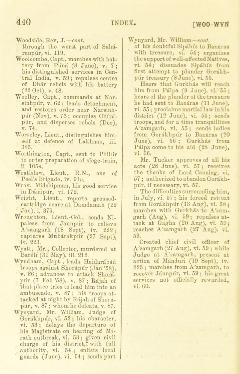 [WOO-WYN Woodside, Rev. J.—c.ont. through the worst part of Salia- ranpur, vi. 119. Wooleombe, Capt., marches with bat- tery from Puna (8 June), v. 7; his distinguished services in Cen- tral India, v. 59; repulses centre of Dhar rebels with his battery (22 Oct), v. 48. Woolley, Capt., commands at Nar- sinhpur, v. 62 ; leads detachment, and restores order near Narsinh- pur (Nov), v. 73 ; occupies Chira- piir, and disperses rebels (Dec), v. 74. Worseley, Lieut., distinguishes him- self at defence of Lakhnao, iii. 385. Worthington, Capt., sent to Pliilur to order preparation of siege-train, ii 105«. Wratislaw, Lieut., R.N., one of Peel’s Brigade, iv. 91n. Wray, Midshipman, his good service in Danapur, vi. 172. Wright, Lieut., reports greased- cartridge scare at Damdamah (22 Jan), i. 375. Wronghton, Lieut.-Col., sends Ni- palese from Jaunpiir to relieve A'zamgarh (18 Sept), iv. 222; captures Mubarakpiir (27 Sept), iv. 223. Wyatt, Mr., Collector, murdered at Bareli (31 May), iii. 212. Wyndham, Capt., leads Haidarabad troops against Shorapur (Jan ’58), v. 86; advances to attack Shora- pur (7 Feb ’58), v. 87 ; Rajah of that place tries to lead him into an ambuscade, v. 87 ; his troops at- tacked at night by Rajah of Shora- pur, v. 87 ; whom he defeats, v. 87. Wynyard, Mr. William, Judge of Gorakhpur, vi. 52 ; his character, vi. 53; delays the departure of his Magistrate on hearing of Mi- rath outbreak, vi. 53 ; given civil charge of his district,* with full authority, vi. 54 ; enlists local guards (June), vi. 54 ; sonds part Wynyard, Mr. William—cont. of his doubtful Si pahis to Banaras with treasure, vi. 54; organizes the support of well-affected Natives, vi. 54; dissuades Sipdhfs from first attempt to plunder Gorakh- pur treasury (8 June), vL 55. Hears that Gurkhas will reach him from Palpa (9 June), vi.' 35 ; hears of the plunder of the treasure he had sent to Banaras (11 June), vi. 55; proclaims martial law in his district (12 June), vi. 55; sends troops, and for a time tranquillizes A'zamgarh, vi. 55; sends ladies from Gorakhpur to Banaras (20 June), vi. 56 ; Gurkhas from Palpa come to his aid (28 June), vi. 56. Mr. Tucker approves of all hi3 acts (28 June), vi. 57; receives the thanks of Lord Canning, vi. 57 ; authorized to abandon Gorakh- pur, if necessary, vi 57. The difficulties surrounding him, in July, vi. 57; his forced ret:eat from Gorakhpur (13 Aug), vi. 58 ; marches with Gurkhas to A'zam- garh (Aug), vi. 59 ; repulses at- tack at Gagha (20 Aug), vi. 59; reaches A'zamgarh (27 Aug), vi. 59. Created chief civil officer of A'zamgarh (27 Aug), vi. 59 ; while Judge at A'zamgarh, present at action of Manduri (19 Sept), iv. 223 ; marches from A'zamgarh, to rocove’r Jaunpur, vi. 59 ; his great services not officially rewarded, vi. 60.