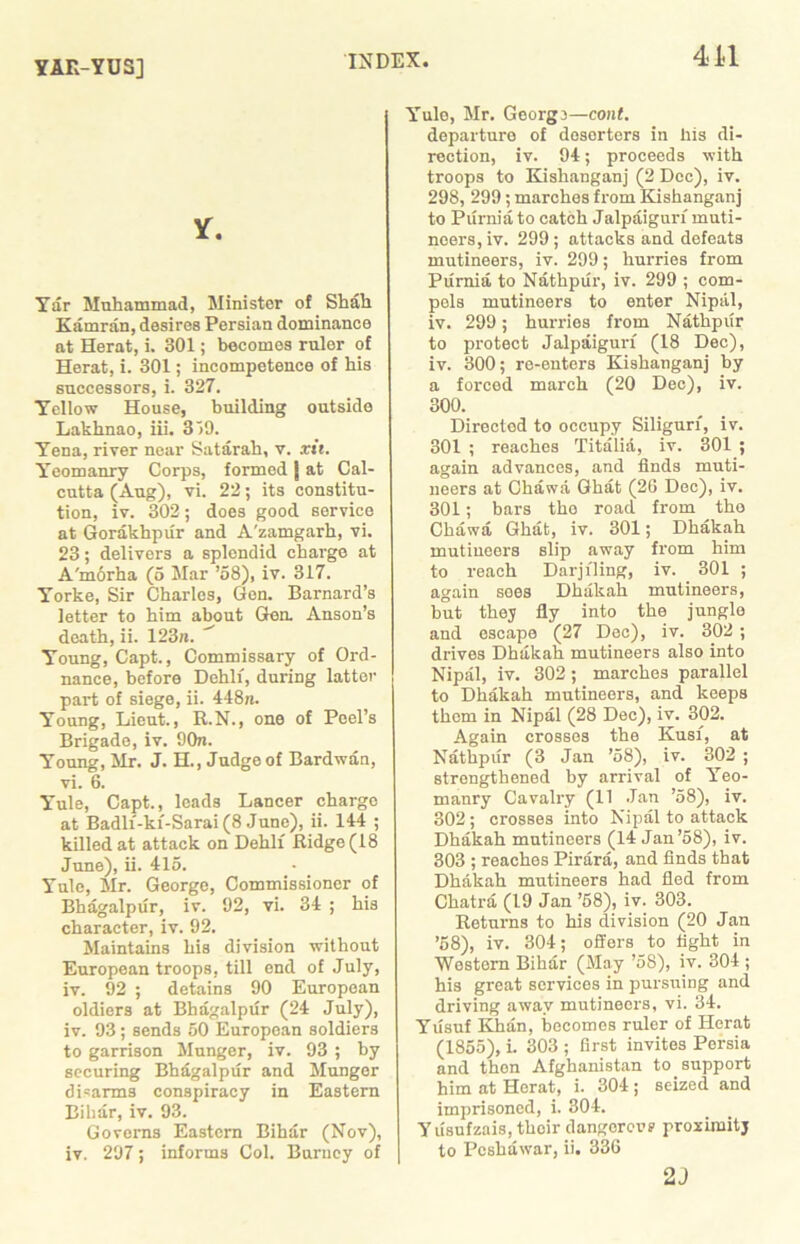 YAR-YUS] Y. Yar Muhammad, Minister of Shah Kamran, desires Persian dominance at Herat, i. 301; becomes ruler of Herat, i. 301; incompetence of his successors, i. 327. Yellow House, building outside Lakhnao, iii. 3 >9. Yena, river near Satarah, v. xii. Yeomanry Corps, formed j at Cal- cutta (Aug), vi. 22; its constitu- tion, iv. 302; does good service at Gorakhpur and A'zamgarh, vi. 23; delivers a splendid charge at A'm6rha (5 Mar ’58), iv. 317. Yorke, Sir Charles, Gen. Barnard’s letter to him about Gen. Anson’s death, ii. 123n. Young, Capt., Commissary of Ord- nance, before Dehlf, during latter part of siege, ii. 448n. Young, Lieut., R.N., one of Peel’s Brigade, iv. 90n. Young, Mr. J. H., Judge of Bardwan, vi. 6. Yule, Capt., leads Laneer charge at Badlf-kf-Sarai (8 June), ii. 144 ; killed at attack on Dehlf Ridge (18 June), ii. 415. Yule, Sir. George, Commissioner of Bhagalpur, iv. 92, vi. 34 ; his character, iv. 92. Slaintains his division without European troops, till end of July, iv. 92 ; detains 90 European oldiers at Bhagalpur (24 July), iv. 93; sends 50 European soldiers to garrison Slunger, iv. 93 ; by securing Bhagalpur and Slunger disarms conspiracy in Eastern Bihar, iv. 93. Governs Eastern Bihar (Nov), iv. 297; informs Col. Barney of Yule, Mr. Georg}—cont. departure of doserters in his di- rection, iv. 94; proceeds with troops to Kishanganj (2 Dec), iv. 298, 299; marches from Kishanganj to Purnia to catch Jalpaigurf muti- neers, iv. 299; attacks and defeats mutineers, iv. 299; hurries from Purnia to Nathpiir, iv. 299 ; com- pels mutineers to enter Nipal, iv. 299; hurries from Nathpiir to protect Jalpaigurf (18 Dec), iv. 300; re-enters Kishanganj by a forced march (20 Dec), iv. 300. Directed to occupy Siligurf, iv. 301 ; reaches Titalia, iv. 301 ; again advances, and finds muti- neers at Chawa Ghat (26 Dec), iv. 301; bars the road from the Chawa Ghat, iv. 301; Dhakah mutineers slip away from him to reach Darjiling, iv. 301 ; again soes Dhakah mutineers, but they fly into the jungle and escape (27 Dec), iv. 302 ; drives Dhakah mutineers also into Nipal, iv. 302 ; marches parallel to Dhakah mutineers, and keeps them in Nipal (28 Dec), iv. 302. Again crosses the Kusf, at Nathpiir (3 Jan ’58), iv. 302 ; strengthened by arrival of Yeo- manry Cavalry (11 Jan ’58), iv. 302 ; crosses into Nipal to attack Dhakah mutineers (14 Jan’58), iv. 303 ; reaches Pirara, and finds that Dhakah mutineers had fled from Chatra (19 Jan ’58), iv. 303. Returns to his division (20 Jan ’58), iv. 304; offers to fight in Western Bihar (May ’58), iv. 304 ; his great services in pursuing and driving away mutineers, vi. 34. Yusuf Khan, becomes ruler of Herat (1855), i. 303 ; first invites Persia and then Afghanistan to support him at Herat, i. 304; seized and imprisoned, i. 304. Yusufzais, their dangerovs proximity to Peshawar, ii. 336 2J